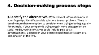 4. Decision-making process steps
3. Identify the alternatives :With relevant information now at
your fingertips, identify possible solutions to your problem. There is
usually more than one option to consider when trying meeting a goal—
for example, if your company is trying to gain more engagement on
social media, your alternatives could include paid social
advertisements, a change in your organic social media strategy, or a
combination of the two.
 