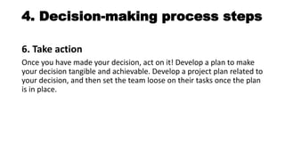 4. Decision-making process steps
6. Take action
Once you have made your decision, act on it! Develop a plan to make
your decision tangible and achievable. Develop a project plan related to
your decision, and then set the team loose on their tasks once the plan
is in place.
 
