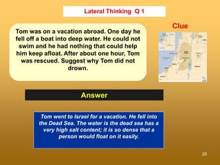 20
Lateral Thinking Q 1
Answer
Clue
Tom was on a vacation abroad. One day he
fell off a boat into deep water. He could not...