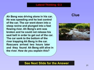 21
See Next Slide for the Answer
Lateral Thinking Q 2
Clue
Ah Beng was driving alone in his car.
He was speeding and he lo...