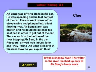 22
Answer
Lateral Thinking Q 2
Clue
Ah Beng was driving alone in his car.
He was speeding and he lost control
of the car. ...