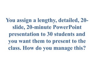 You assign a lengthy, detailed, 20-
slide, 20-minute PowerPoint
presentation to 30 students and
you want them to present to the
class. How do you manage this?
