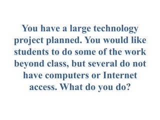You have a large technology
project planned. You would like
students to do some of the work
beyond class, but several do not
have computers or Internet
access. What do you do?