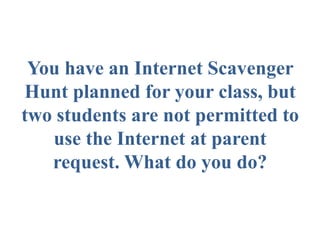 You have an Internet Scavenger
Hunt planned for your class, but
two students are not permitted to
use the Internet at parent
request. What do you do?