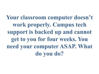 Your classroom computer doesn’t
  work properly. Campus tech
support is backed up and cannot
 get to you for four weeks. You
need your computer ASAP. What
           do you do?
 