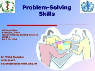 Problem-Solving
Skills
FMOH/DGHPD
Khartoum, Sudan
Weekly Capacity Building Sessions
WCBS-4
April 15, 2004

Dr. Walid Abubaker
WHO TA/CB
abubakerw@sud.emro.who.int

 