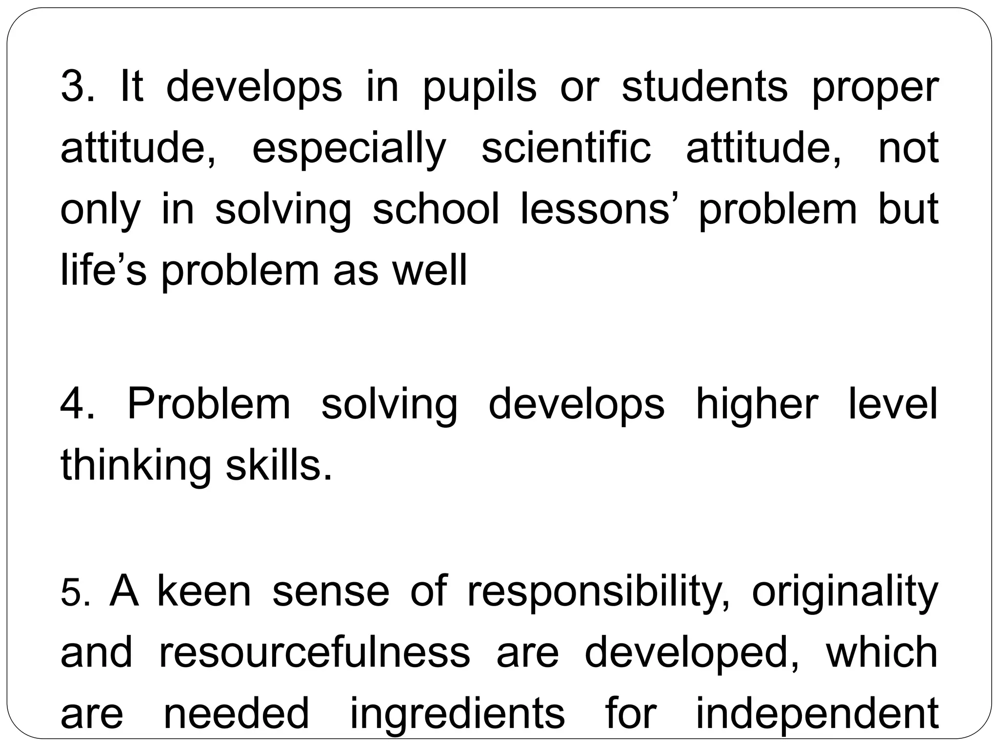 3. It develops in pupils or students proper
attitude, especially scientific attitude, not
only in solving school lessons’ problem but
life’s problem as well
4. Problem solving develops higher level
thinking skills.
5. A keen sense of responsibility, originality
and resourcefulness are developed, which
are needed ingredients for independent
 