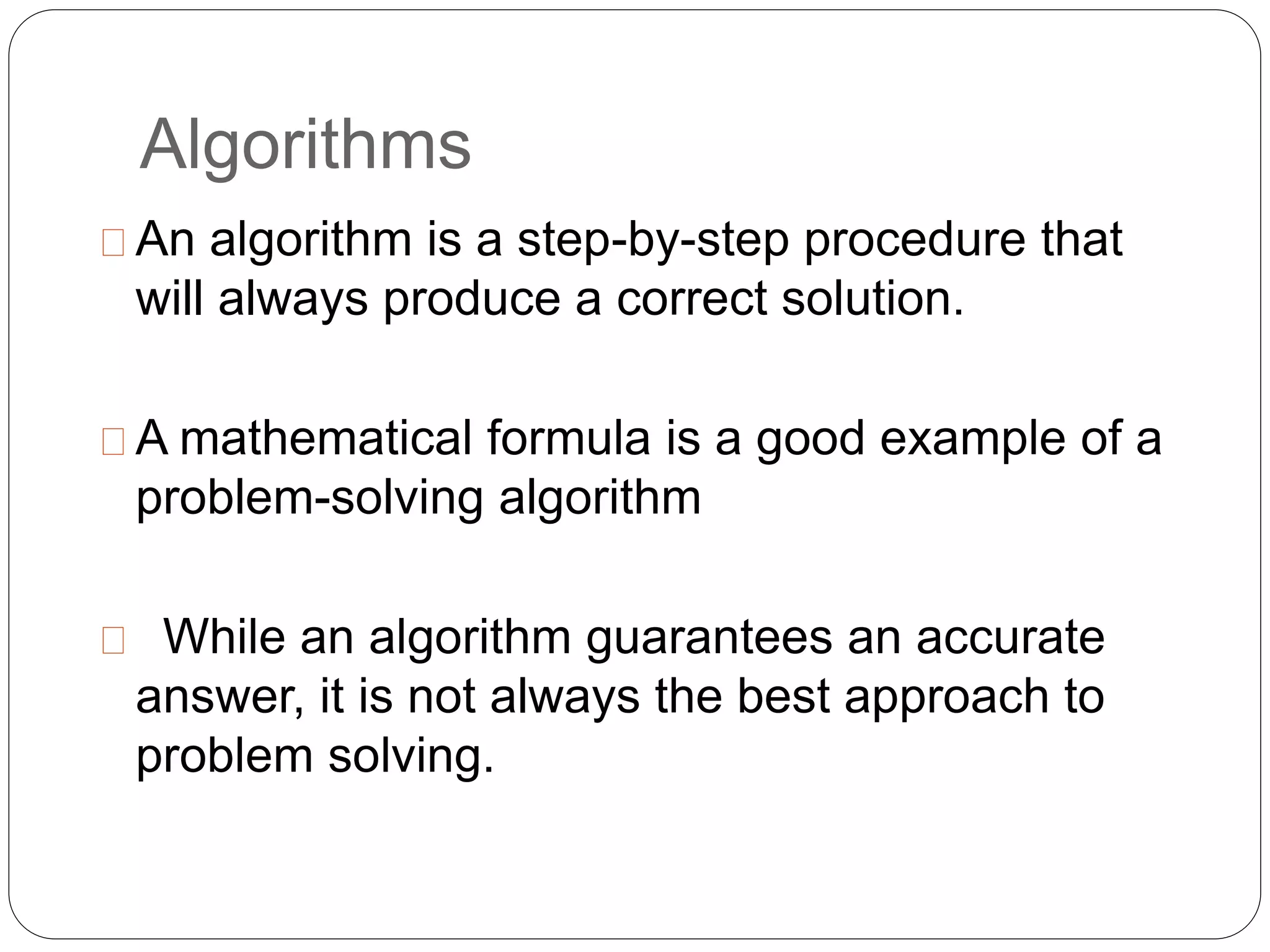Algorithms
An algorithm is a step-by-step procedure that
will always produce a correct solution.
A mathematical formula is a good example of a
problem-solving algorithm
While an algorithm guarantees an accurate
answer, it is not always the best approach to
problem solving.
 