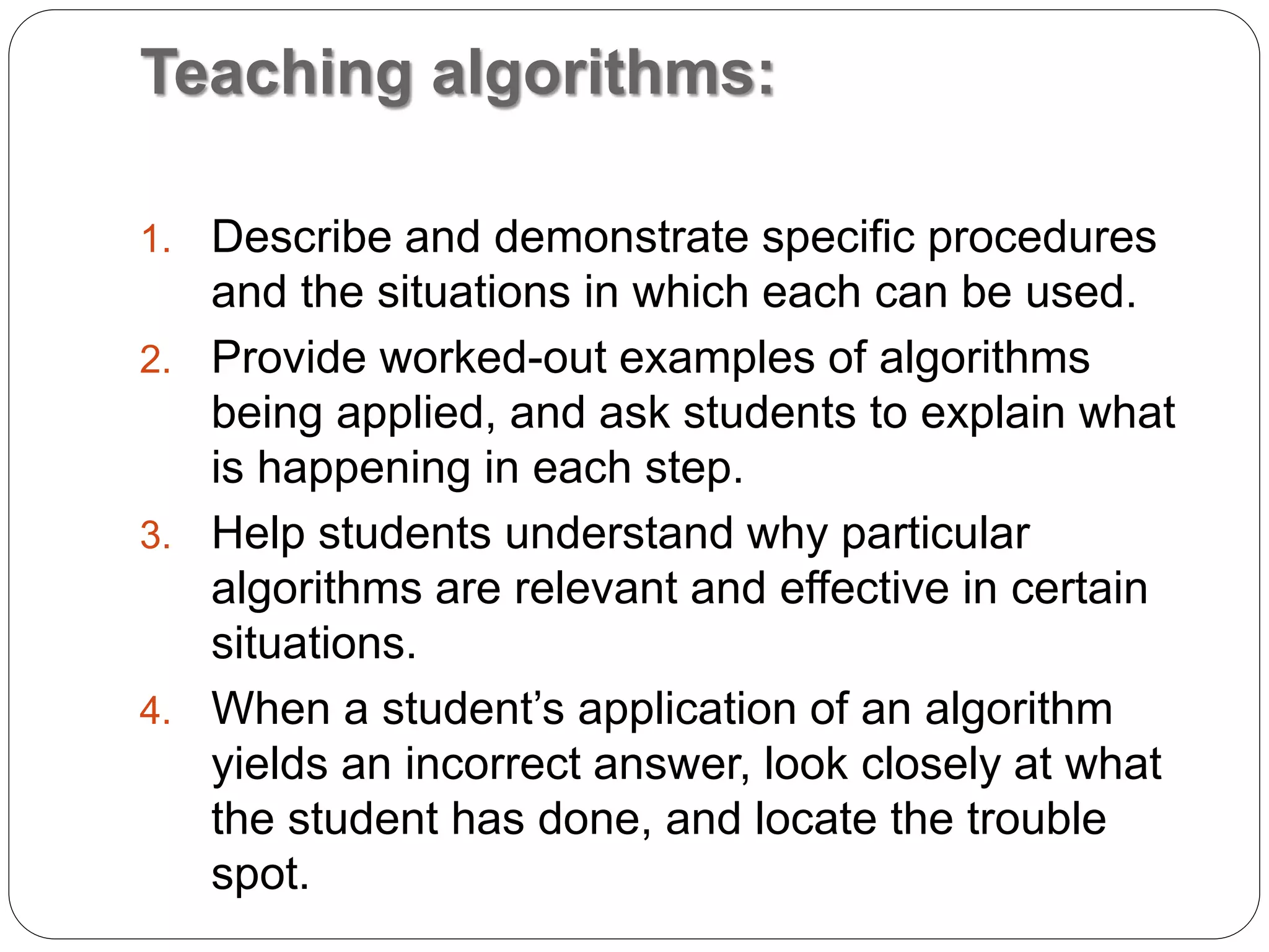 Teaching algorithms:
1. Describe and demonstrate specific procedures
and the situations in which each can be used.
2. Provide worked-out examples of algorithms
being applied, and ask students to explain what
is happening in each step.
3. Help students understand why particular
algorithms are relevant and effective in certain
situations.
4. When a student’s application of an algorithm
yields an incorrect answer, look closely at what
the student has done, and locate the trouble
spot.
 
