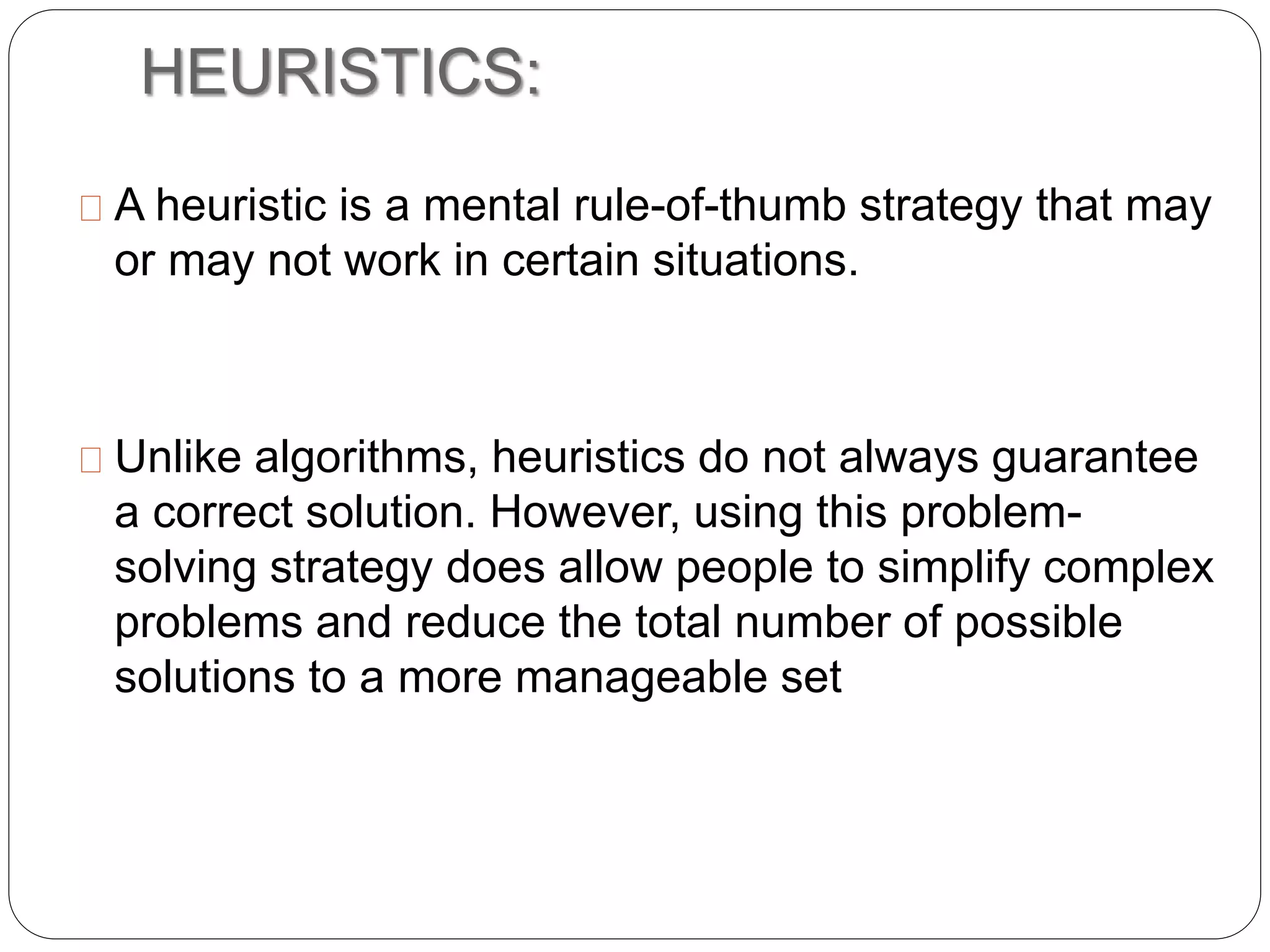 HEURISTICS:
A heuristic is a mental rule-of-thumb strategy that may
or may not work in certain situations.
Unlike algorithms, heuristics do not always guarantee
a correct solution. However, using this problem-
solving strategy does allow people to simplify complex
problems and reduce the total number of possible
solutions to a more manageable set
 