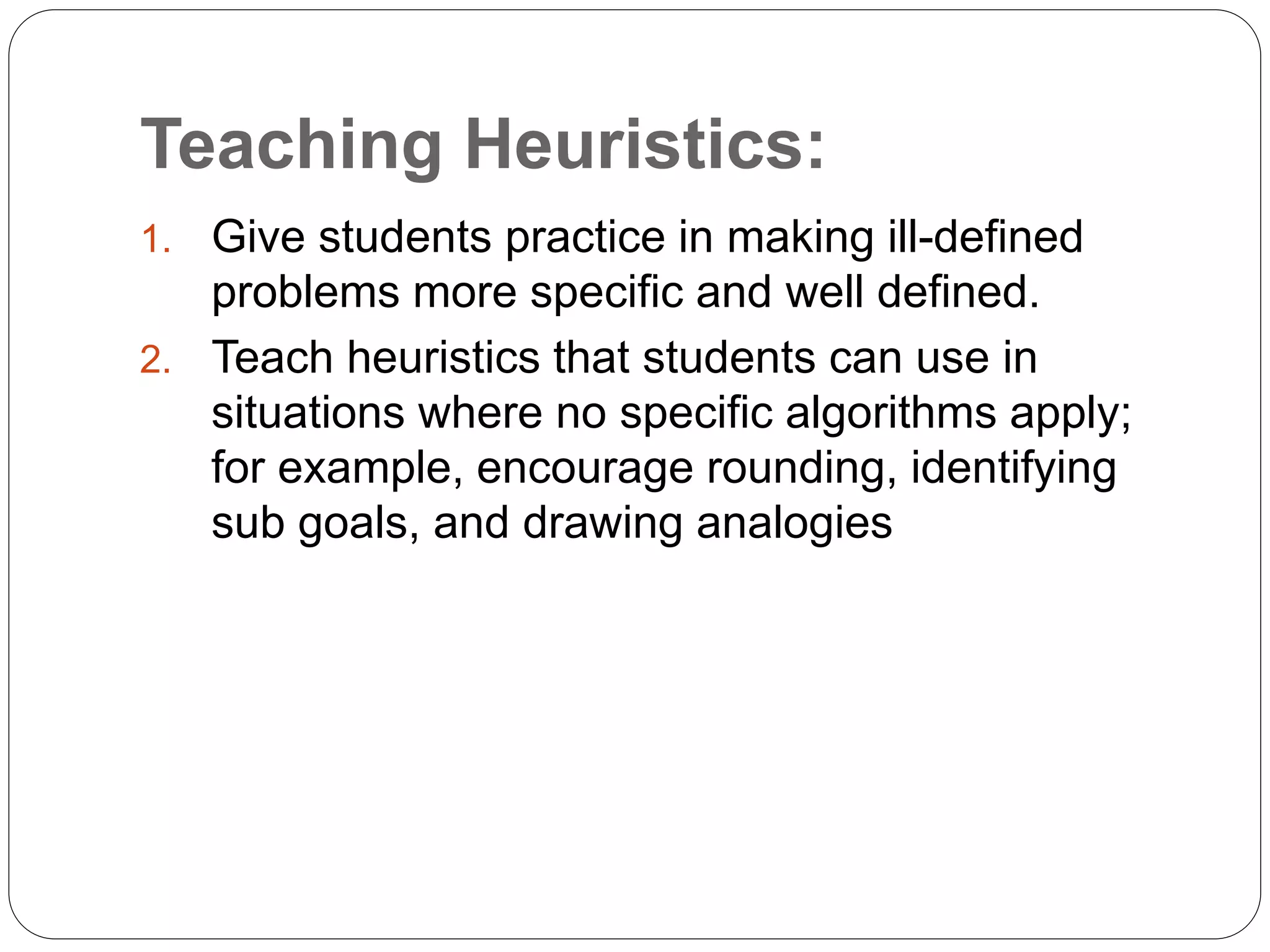 Teaching Heuristics:
1. Give students practice in making ill-defined
problems more specific and well defined.
2. Teach heuristics that students can use in
situations where no specific algorithms apply;
for example, encourage rounding, identifying
sub goals, and drawing analogies
 
