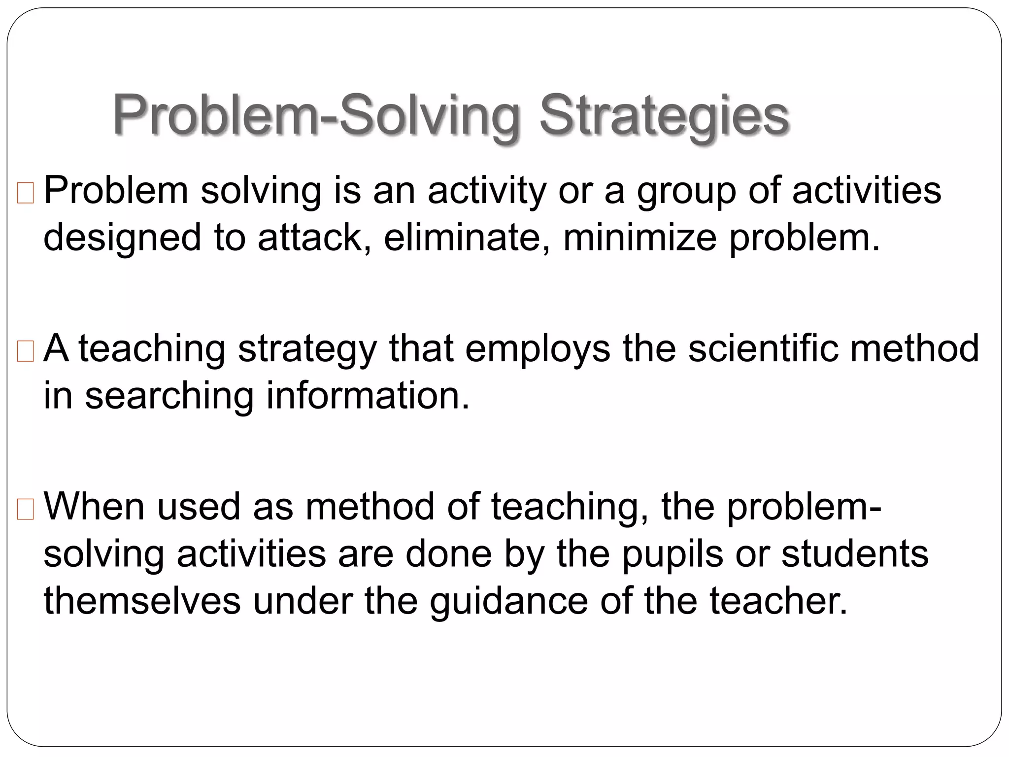 Problem-Solving Strategies
Problem solving is an activity or a group of activities
designed to attack, eliminate, minimize problem.
A teaching strategy that employs the scientific method
in searching information.
When used as method of teaching, the problem-
solving activities are done by the pupils or students
themselves under the guidance of the teacher.
 
