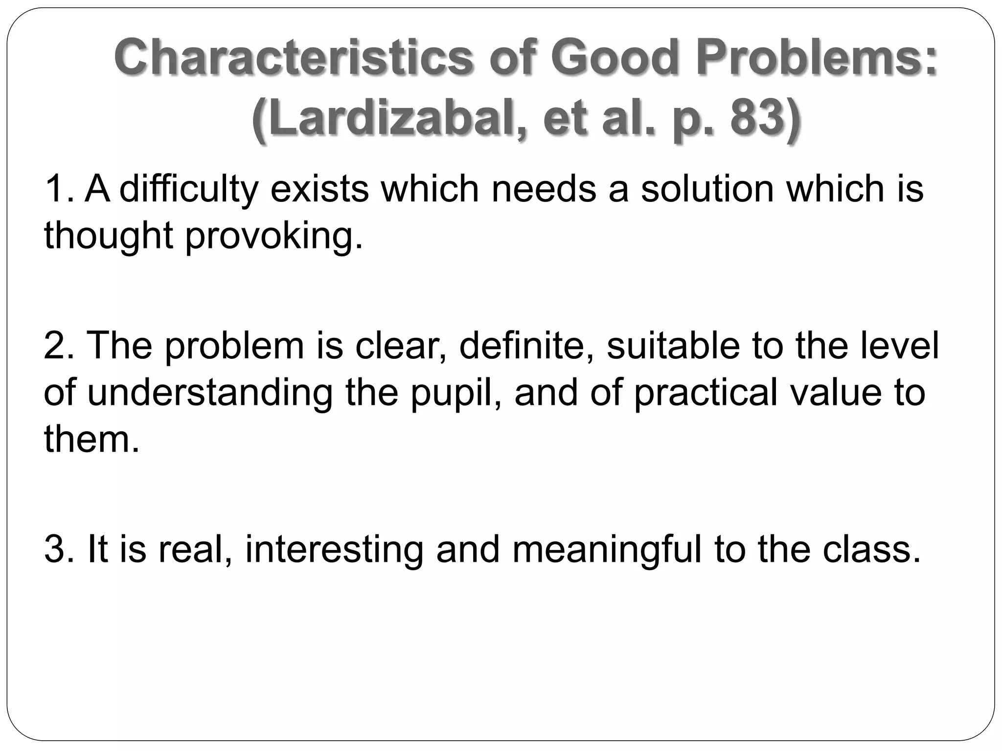 Characteristics of Good Problems:
(Lardizabal, et al. p. 83)
1. A difficulty exists which needs a solution which is
thought provoking.
2. The problem is clear, definite, suitable to the level
of understanding the pupil, and of practical value to
them.
3. It is real, interesting and meaningful to the class.
 