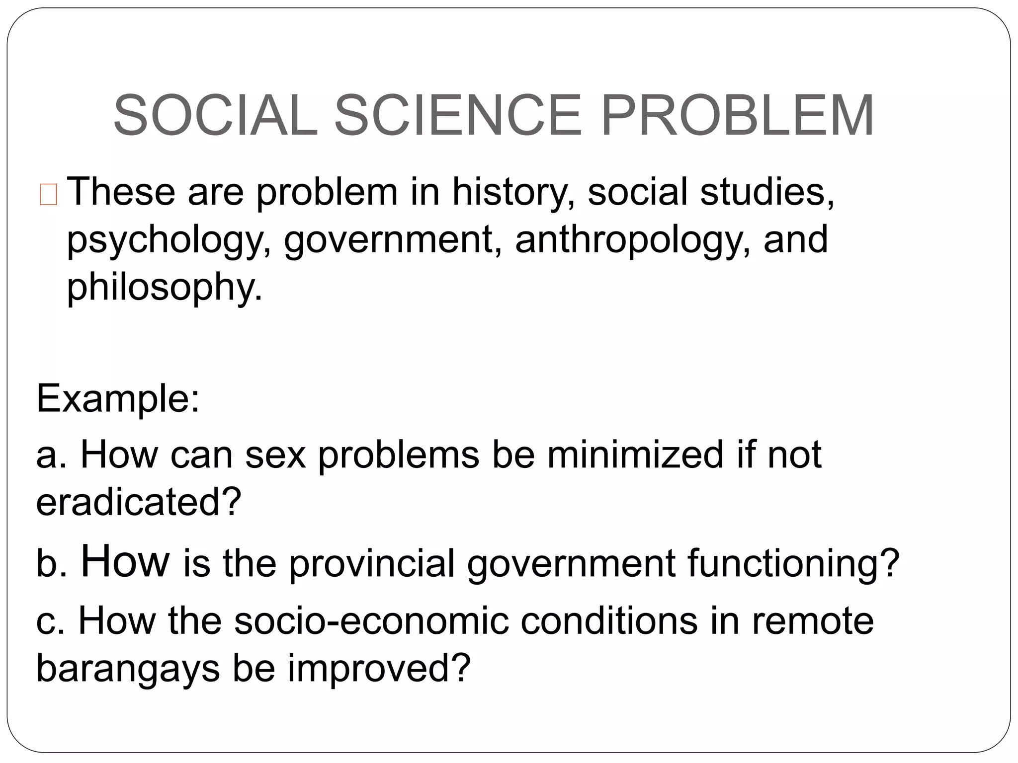 SOCIAL SCIENCE PROBLEM
These are problem in history, social studies,
psychology, government, anthropology, and
philosophy.
Example:
a. How can sex problems be minimized if not
eradicated?
b. How is the provincial government functioning?
c. How the socio-economic conditions in remote
barangays be improved?
 