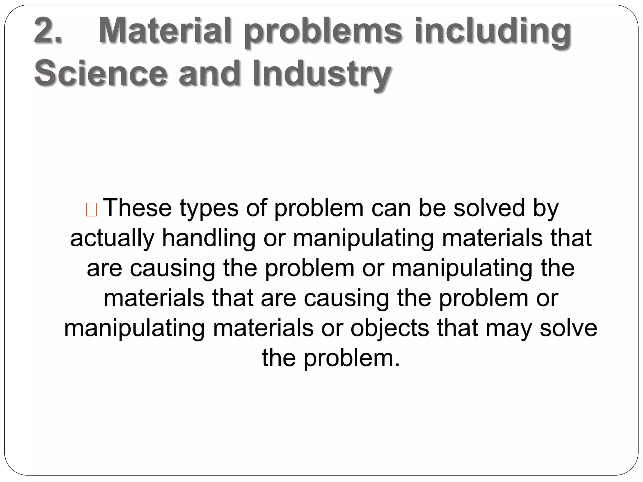 2. Material problems including
Science and Industry
These types of problem can be solved by
actually handling or manipulating materials that
are causing the problem or manipulating the
materials that are causing the problem or
manipulating materials or objects that may solve
the problem.
 