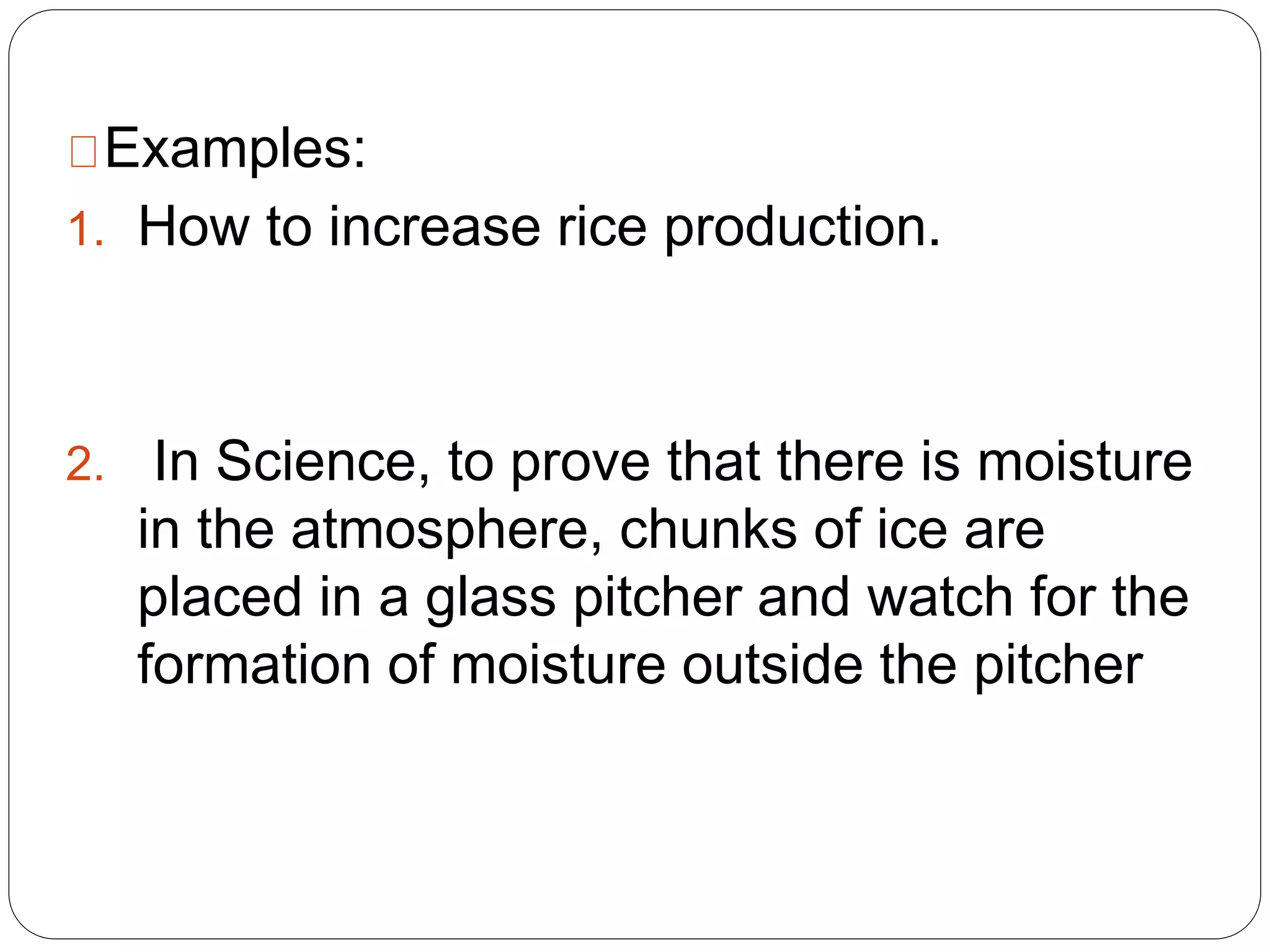 Examples:
1. How to increase rice production.
2. In Science, to prove that there is moisture
in the atmosphere, chunks of ice are
placed in a glass pitcher and watch for the
formation of moisture outside the pitcher
 