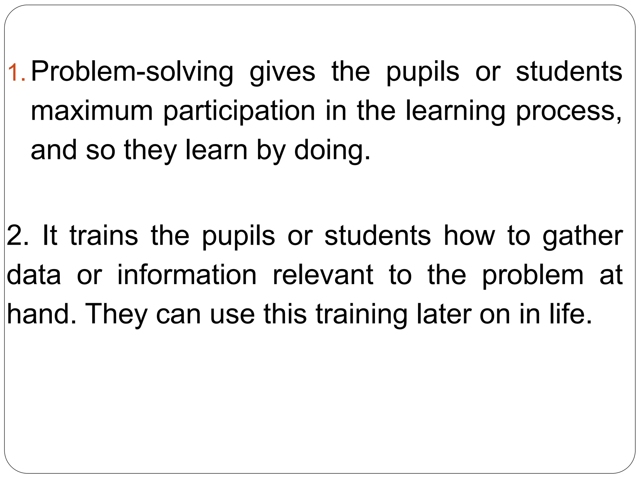 1. Problem-solving gives the pupils or students
maximum participation in the learning process,
and so they learn by doing.
2. It trains the pupils or students how to gather
data or information relevant to the problem at
hand. They can use this training later on in life.
 