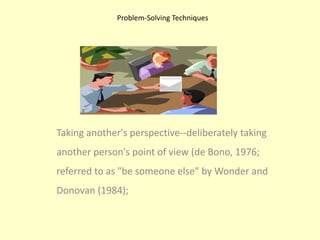 Problem-Solving TechniquesTaking another's perspective--deliberately taking another person's point of view (de Bono, 1976; referred to as "be someone else" by Wonder and Donovan (1984);