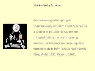 Problem-Solving Techniques: Brainstorming--attempting to spontaneously generate as many ideas on a subject as possible; ideas are not critiqued during the brainstorming process; participants are encouraged to form new ideas from ideas already stated (Brookfield, 1987; Osborn, 1963);