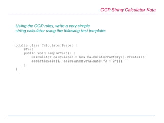 OCP String Calculator Kata
Using the OCP rules, write a very simple
string calculator using the following test template:
public class CalculatorTester {
@Test
public void sampleTest() {
Calculator calculator = new CalculatorFactory().create();
assertEquals(4, calculator.evaluate("2 + 2"));
}
}
 