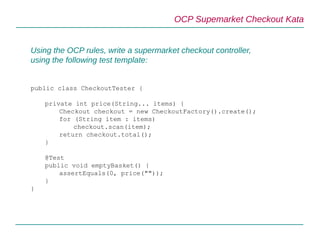 OCP Supemarket Checkout Kata
Using the OCP rules, write a supermarket checkout controller,
using the following test template:
public class CheckoutTester {
private int price(String... items) {
Checkout checkout = new CheckoutFactory().create();
for (String item : items)
checkout.scan(item);
return checkout.total();
}
@Test
public void emptyBasket() {
assertEquals(0, price(""));
}
}
 