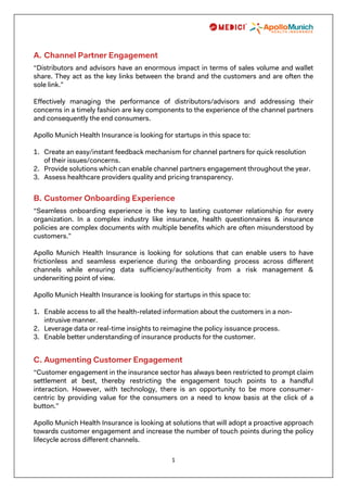 1
A. Channel Partner Engagement
“Distributors and advisors have an enormous impact in terms of sales volume and wallet
share. They act as the key links between the brand and the customers and are often the
sole link.”
Effectively managing the performance of distributors/advisors and addressing their
concerns in a timely fashion are key components to the experience of the channel partners
and consequently the end consumers.
Apollo Munich Health Insurance is looking for startups in this space to:
1. Create an easy/instant feedback mechanism for channel partners for quick resolution
of their issues/concerns.
2. Provide solutions which can enable channel partners engagement throughout the year.
3. Assess healthcare providers quality and pricing transparency.
B. Customer Onboarding Experience
“Seamless onboarding experience is the key to lasting customer relationship for every
organization. In a complex industry like insurance, health questionnaires & insurance
policies are complex documents with multiple benefits which are often misunderstood by
customers.”
Apollo Munich Health Insurance is looking for solutions that can enable users to have
frictionless and seamless experience during the onboarding process across different
channels while ensuring data sufficiency/authenticity from a risk management &
underwriting point of view.
Apollo Munich Health Insurance is looking for startups in this space to:
1. Enable access to all the health-related information about the customers in a non-
intrusive manner.
2. Leverage data or real-time insights to reimagine the policy issuance process.
3. Enable better understanding of insurance products for the customer.
C. Augmenting Customer Engagement
“Customer engagement in the insurance sector has always been restricted to prompt claim
settlement at best, thereby restricting the engagement touch points to a handful
interaction. However, with technology, there is an opportunity to be more consumer-
centric by providing value for the consumers on a need to know basis at the click of a
button.”
Apollo Munich Health Insurance is looking at solutions that will adopt a proactive approach
towards customer engagement and increase the number of touch points during the policy
lifecycle across different channels.
 