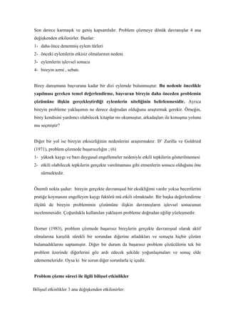 Son derece karmaşık ve geniş kapsamlıdır. Problem çözmeye dönük davranışlar 4 ana
değişkenden etkilenirler. Bunlar:
1- daha önce denenmiş eylem türleri
2- önceki eylemlerin etkisiz olmalarının nedeni
3- eylemlerin işlevsel sonucu
4- bireyin azmi , sebatı.


Birey danışmana başvurana kadar bir dizi eylemde bulunmuştur. Bu nedenle öncelikle
yapılması gereken temel değerlendirme, başvuran bireyin daha önceden problemin
çözümüne ilişkin gerçekleştirdiği eylemlerin niteliğinin belirlenmesidir. Ayrıca
bireyin probleme yaklaşımın ne derece doğrudan olduğunu araştırmak gerekir. Örneğin,
birey kendisini yardımcı olabilecek kitaplar mı okumuştur, arkadaşları ile konuşma yolunu
mu seçmiştir?


Diğer bir yol ise bireyin etkisizliğinin nedenlerini araştırmaktır. D’ Zurilla ve Goldried
(1971), problem çözmede başarısızlığın ; (6)
1- yüksek kaygı ve bazı duygusal engellemeler nedeniyle etkili tepkilerin gösterilmemesi
2- etkili olabilecek tepkilerin gerçekte varolmaması gibi etmenlerin sonucu olduğunu öne
    sürmektedir.


Önemli nokta şudur: bireyin gerçekte davranışsal bir eksikliğimi vardır yoksa becerilerini
pratiğe koymasını engelleyen kaygı faktörü mü etkili olmaktadır. Bir başka değerlendirme
ölçütü de bireyin probleminin çözümüne ilişkin davranışların işlevsel sonucunun
incelenmesidir. Çoğunlukla kullanılan yaklaşım probleme doğrudan eğilip yüzleşmedir.


Dorner (1983), problem çözmede başarısız bireylerin gerçekte davranışsal olarak aktif
olmalarına karşılık sürekli bir sorundan diğerine atladıkları ve sonuçta hiçbir çözüm
bulamadıklarını saptamıştır. Diğer bir durum da başarısız problem çözücülerin tek bir
problem üzerinde diğerlerini göz ardı edecek şekilde yoğunlaşmaları ve sonuç elde
edememeleridir. Oysa ki bir sorun diğer sorunlarla iç içedir.


Problem çözme süreci ile ilgili bilişsel etkinlikler

Bilişsel etkinlikler 3 ana değişkenden etkilenirler:
 