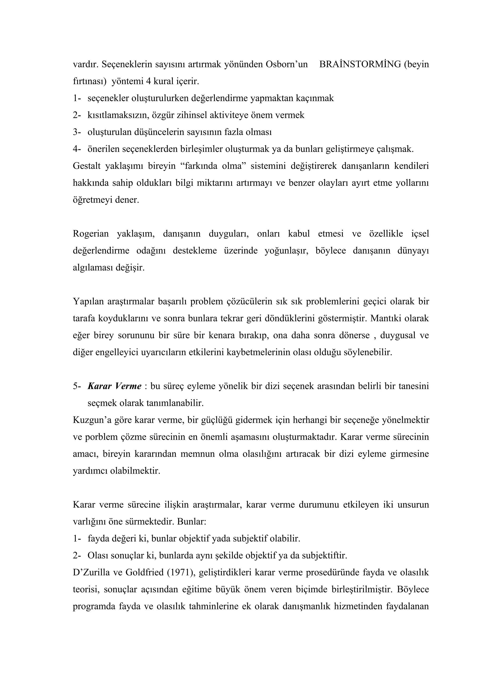 vardır. Seçeneklerin sayısını artırmak yönünden Osborn’un       BRAİNSTORMİNG (beyin
fırtınası) yöntemi 4 kural içerir.
1- seçenekler oluşturulurken değerlendirme yapmaktan kaçınmak
2- kısıtlamaksızın, özgür zihinsel aktiviteye önem vermek
3- oluşturulan düşüncelerin sayısının fazla olması
4- önerilen seçeneklerden birleşimler oluşturmak ya da bunları geliştirmeye çalışmak.
Gestalt yaklaşımı bireyin “farkında olma” sistemini değiştirerek danışanların kendileri
hakkında sahip oldukları bilgi miktarını artırmayı ve benzer olayları ayırt etme yollarını
öğretmeyi dener.


Rogerian yaklaşım, danışanın duyguları, onları kabul etmesi ve özellikle içsel
değerlendirme odağını destekleme üzerinde yoğunlaşır, böylece danışanın dünyayı
algılaması değişir.


Yapılan araştırmalar başarılı problem çözücülerin sık sık problemlerini geçici olarak bir
tarafa koyduklarını ve sonra bunlara tekrar geri döndüklerini göstermiştir. Mantıki olarak
eğer birey sorununu bir süre bir kenara bırakıp, ona daha sonra dönerse , duygusal ve
diğer engelleyici uyarıcıların etkilerini kaybetmelerinin olası olduğu söylenebilir.


5- Karar Verme : bu süreç eyleme yönelik bir dizi seçenek arasından belirli bir tanesini
   seçmek olarak tanımlanabilir.
Kuzgun’a göre karar verme, bir güçlüğü gidermek için herhangi bir seçeneğe yönelmektir
ve porblem çözme sürecinin en önemli aşamasını oluşturmaktadır. Karar verme sürecinin
amacı, bireyin kararından memnun olma olasılığını artıracak bir dizi eyleme girmesine
yardımcı olabilmektir.


Karar verme sürecine ilişkin araştırmalar, karar verme durumunu etkileyen iki unsurun
varlığını öne sürmektedir. Bunlar:
1- fayda değeri ki, bunlar objektif yada subjektif olabilir.
2- Olası sonuçlar ki, bunlarda aynı şekilde objektif ya da subjektiftir.
D’Zurilla ve Goldfried (1971), geliştirdikleri karar verme prosedüründe fayda ve olasılık
teorisi, sonuçlar açısından eğitime büyük önem veren biçimde birleştirilmiştir. Böylece
programda fayda ve olasılık tahminlerine ek olarak danışmanlık hizmetinden faydalanan
 