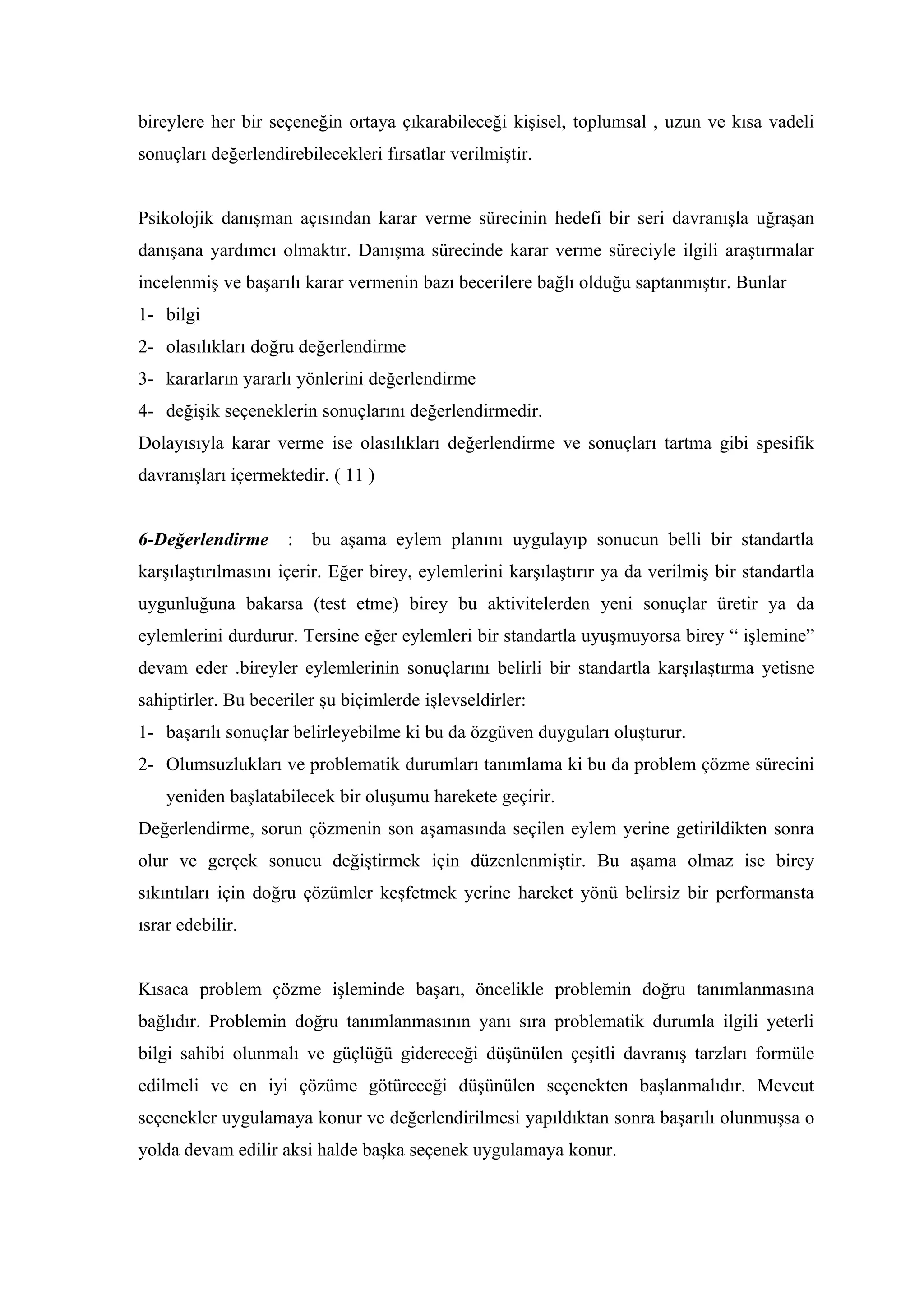 bireylere her bir seçeneğin ortaya çıkarabileceği kişisel, toplumsal , uzun ve kısa vadeli
sonuçları değerlendirebilecekleri fırsatlar verilmiştir.


Psikolojik danışman açısından karar verme sürecinin hedefi bir seri davranışla uğraşan
danışana yardımcı olmaktır. Danışma sürecinde karar verme süreciyle ilgili araştırmalar
incelenmiş ve başarılı karar vermenin bazı becerilere bağlı olduğu saptanmıştır. Bunlar
1- bilgi
2- olasılıkları doğru değerlendirme
3- kararların yararlı yönlerini değerlendirme
4- değişik seçeneklerin sonuçlarını değerlendirmedir.
Dolayısıyla karar verme ise olasılıkları değerlendirme ve sonuçları tartma gibi spesifik
davranışları içermektedir. ( 11 )


6-Değerlendirme      :   bu aşama eylem planını uygulayıp sonucun belli bir standartla
karşılaştırılmasını içerir. Eğer birey, eylemlerini karşılaştırır ya da verilmiş bir standartla
uygunluğuna bakarsa (test etme) birey bu aktivitelerden yeni sonuçlar üretir ya da
eylemlerini durdurur. Tersine eğer eylemleri bir standartla uyuşmuyorsa birey “ işlemine”
devam eder .bireyler eylemlerinin sonuçlarını belirli bir standartla karşılaştırma yetisne
sahiptirler. Bu beceriler şu biçimlerde işlevseldirler:
1- başarılı sonuçlar belirleyebilme ki bu da özgüven duyguları oluşturur.
2- Olumsuzlukları ve problematik durumları tanımlama ki bu da problem çözme sürecini
    yeniden başlatabilecek bir oluşumu harekete geçirir.
Değerlendirme, sorun çözmenin son aşamasında seçilen eylem yerine getirildikten sonra
olur ve gerçek sonucu değiştirmek için düzenlenmiştir. Bu aşama olmaz ise birey
sıkıntıları için doğru çözümler keşfetmek yerine hareket yönü belirsiz bir performansta
ısrar edebilir.


Kısaca problem çözme işleminde başarı, öncelikle problemin doğru tanımlanmasına
bağlıdır. Problemin doğru tanımlanmasının yanı sıra problematik durumla ilgili yeterli
bilgi sahibi olunmalı ve güçlüğü gidereceği düşünülen çeşitli davranış tarzları formüle
edilmeli ve en iyi çözüme götüreceği düşünülen seçenekten başlanmalıdır. Mevcut
seçenekler uygulamaya konur ve değerlendirilmesi yapıldıktan sonra başarılı olunmuşsa o
yolda devam edilir aksi halde başka seçenek uygulamaya konur.
 