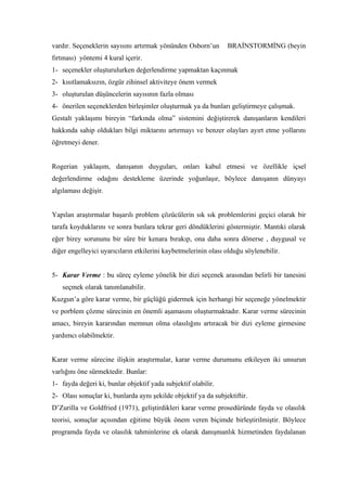 vardır. Seçeneklerin sayısını artırmak yönünden Osborn’un       BRAİNSTORMİNG (beyin
fırtınası) yöntemi 4 kural içerir.
1- seçenekler oluşturulurken değerlendirme yapmaktan kaçınmak
2- kısıtlamaksızın, özgür zihinsel aktiviteye önem vermek
3- oluşturulan düşüncelerin sayısının fazla olması
4- önerilen seçeneklerden birleşimler oluşturmak ya da bunları geliştirmeye çalışmak.
Gestalt yaklaşımı bireyin “farkında olma” sistemini değiştirerek danışanların kendileri
hakkında sahip oldukları bilgi miktarını artırmayı ve benzer olayları ayırt etme yollarını
öğretmeyi dener.


Rogerian yaklaşım, danışanın duyguları, onları kabul etmesi ve özellikle içsel
değerlendirme odağını destekleme üzerinde yoğunlaşır, böylece danışanın dünyayı
algılaması değişir.


Yapılan araştırmalar başarılı problem çözücülerin sık sık problemlerini geçici olarak bir
tarafa koyduklarını ve sonra bunlara tekrar geri döndüklerini göstermiştir. Mantıki olarak
eğer birey sorununu bir süre bir kenara bırakıp, ona daha sonra dönerse , duygusal ve
diğer engelleyici uyarıcıların etkilerini kaybetmelerinin olası olduğu söylenebilir.


5- Karar Verme : bu süreç eyleme yönelik bir dizi seçenek arasından belirli bir tanesini
   seçmek olarak tanımlanabilir.
Kuzgun’a göre karar verme, bir güçlüğü gidermek için herhangi bir seçeneğe yönelmektir
ve porblem çözme sürecinin en önemli aşamasını oluşturmaktadır. Karar verme sürecinin
amacı, bireyin kararından memnun olma olasılığını artıracak bir dizi eyleme girmesine
yardımcı olabilmektir.


Karar verme sürecine ilişkin araştırmalar, karar verme durumunu etkileyen iki unsurun
varlığını öne sürmektedir. Bunlar:
1- fayda değeri ki, bunlar objektif yada subjektif olabilir.
2- Olası sonuçlar ki, bunlarda aynı şekilde objektif ya da subjektiftir.
D’Zurilla ve Goldfried (1971), geliştirdikleri karar verme prosedüründe fayda ve olasılık
teorisi, sonuçlar açısından eğitime büyük önem veren biçimde birleştirilmiştir. Böylece
programda fayda ve olasılık tahminlerine ek olarak danışmanlık hizmetinden faydalanan
 