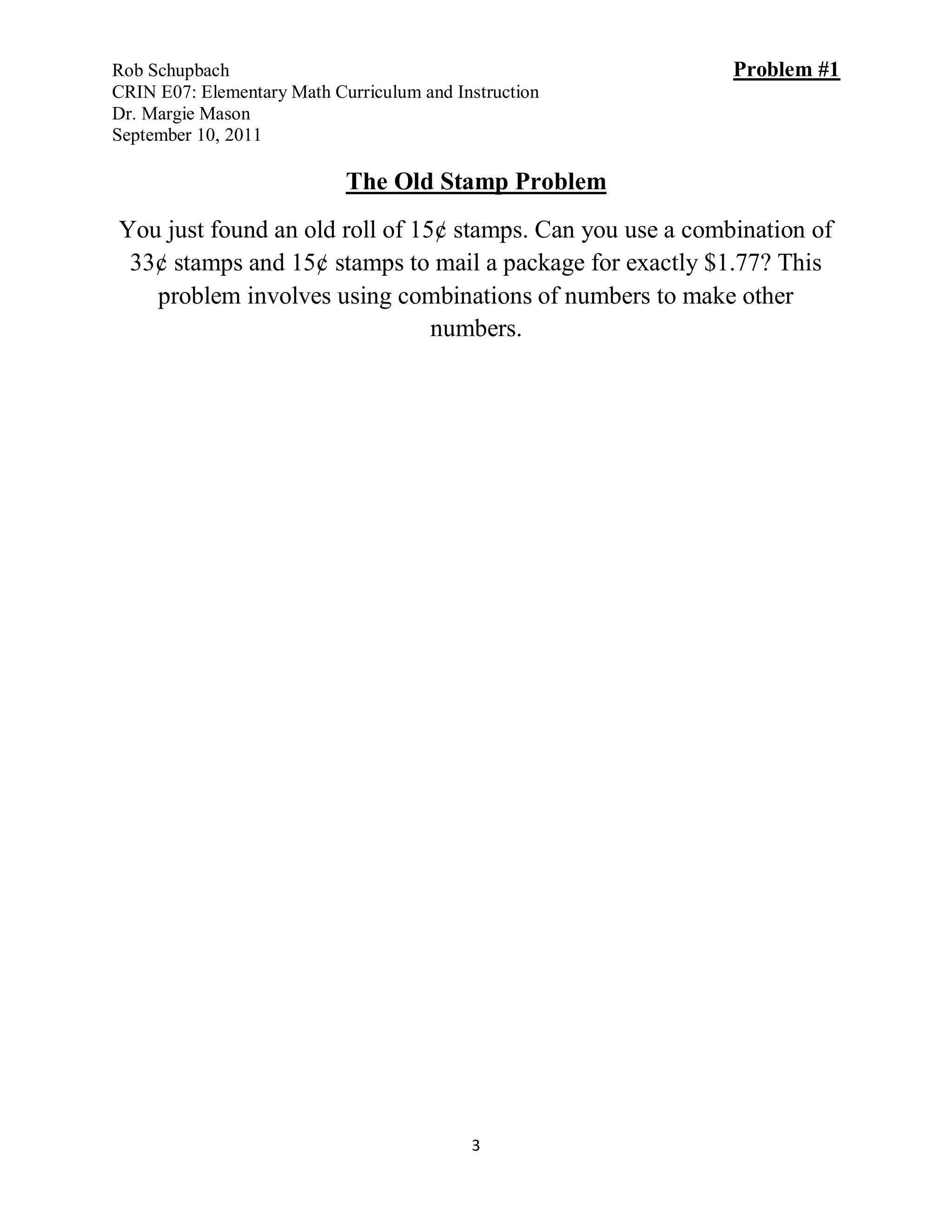 Rob Schupbach                                               Problem #1
CRIN E07: Elementary Math Curriculum and Instruction
Dr. Margie Mason
September 10, 2011

                            The Old Stamp Problem
You just found an old roll of 15¢ stamps. Can you use a combination of
 33¢ stamps and 15¢ stamps to mail a package for exactly $1.77? This
   problem involves using combinations of numbers to make other
                                numbers.




                                           3
 