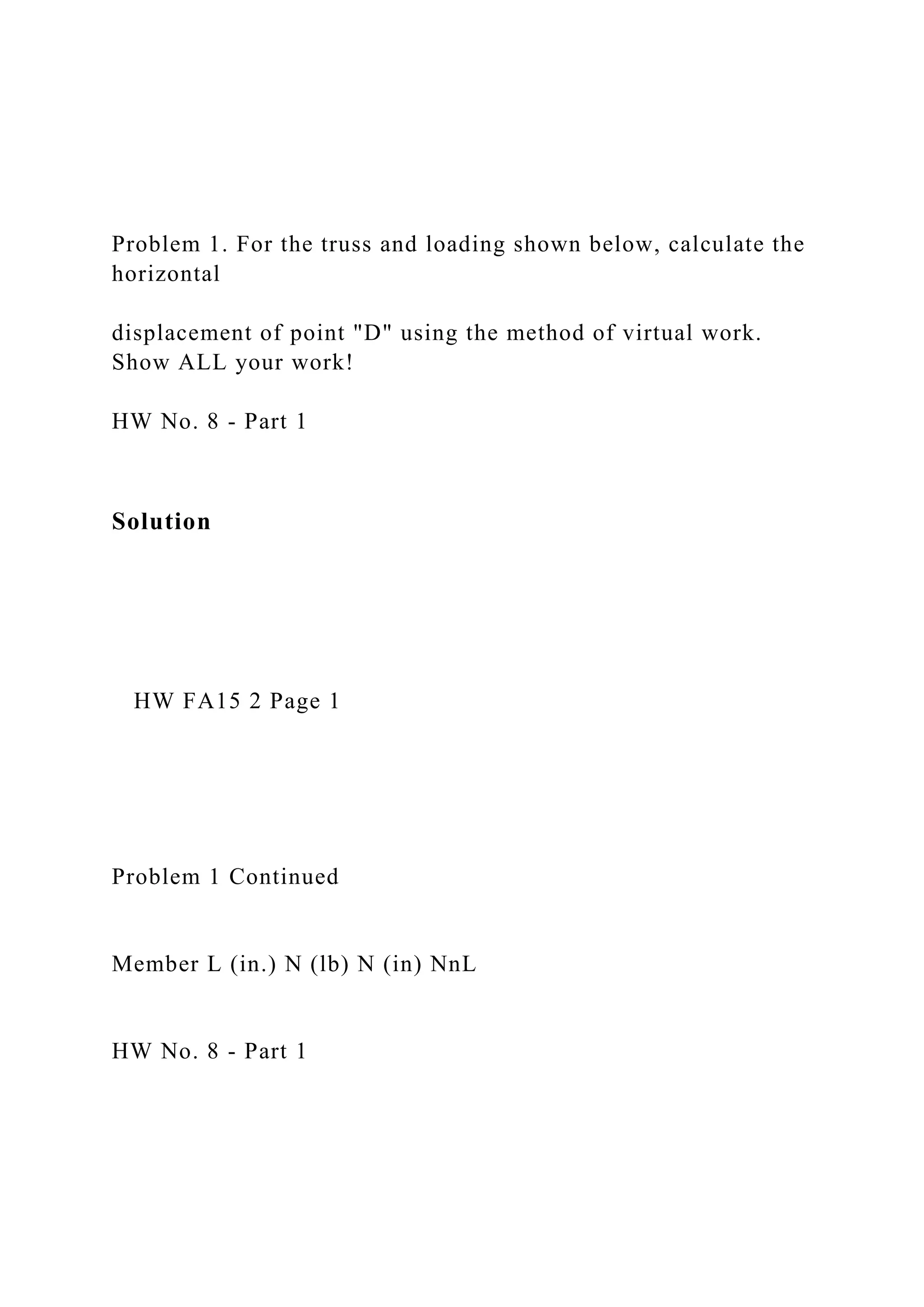 Problem 1. For the truss and loading shown below, calculate the
horizontal
displacement of point "D" using the method of virtual work.
Show ALL your work!
HW No. 8 - Part 1
Solution
HW FA15 2 Page 1
Problem 1 Continued
Member L (in.) N (lb) N (in) NnL
HW No. 8 - Part 1