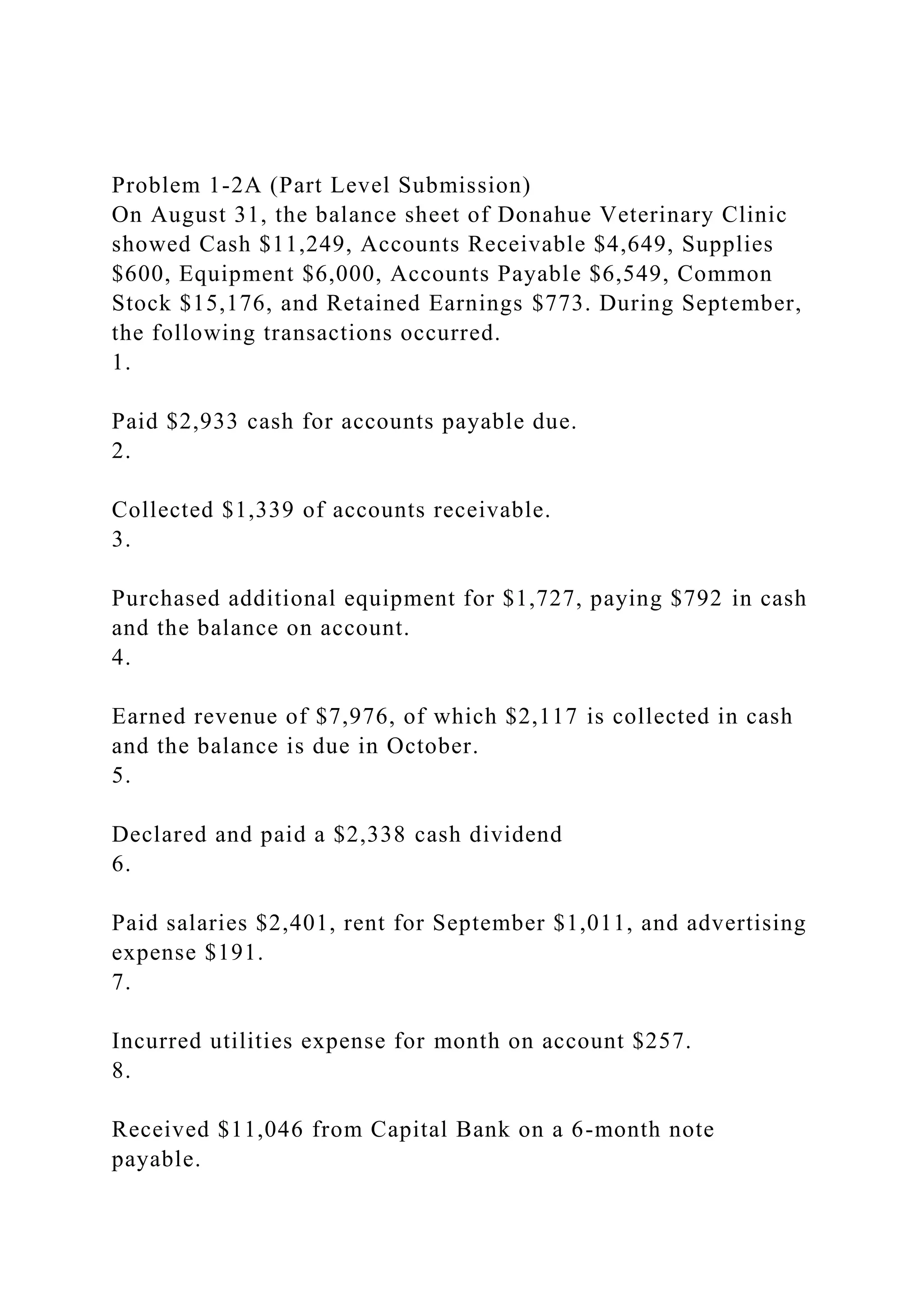 Problem 1-2A (Part Level Submission)
On August 31, the balance sheet of Donahue Veterinary Clinic
showed Cash $11,249, Accounts Receivable $4,649, Supplies
$600, Equipment $6,000, Accounts Payable $6,549, Common
Stock $15,176, and Retained Earnings $773. During September,
the following transactions occurred.
1.
Paid $2,933 cash for accounts payable due.
2.
Collected $1,339 of accounts receivable.
3.
Purchased additional equipment for $1,727, paying $792 in cash
and the balance on account.
4.
Earned revenue of $7,976, of which $2,117 is collected in cash
and the balance is due in October.
5.
Declared and paid a $2,338 cash dividend
6.
Paid salaries $2,401, rent for September $1,011, and advertising
expense $191.
7.
Incurred utilities expense for month on account $257.
8.
Received $11,046 from Capital Bank on a 6-month note
payable.
 