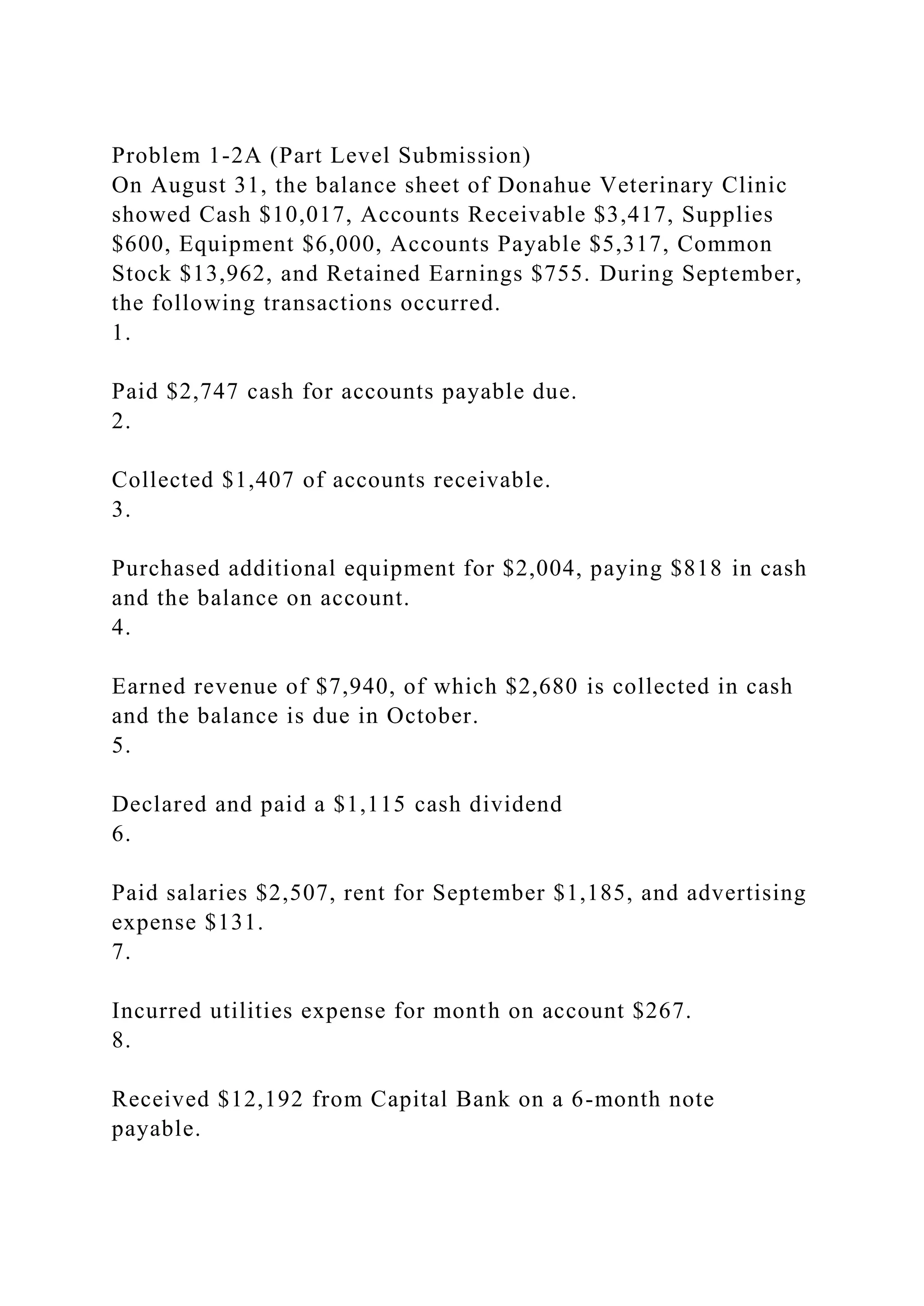 Problem 1-2A (Part Level Submission)
On August 31, the balance sheet of Donahue Veterinary Clinic
showed Cash $10,017, Accounts Receivable $3,417, Supplies
$600, Equipment $6,000, Accounts Payable $5,317, Common
Stock $13,962, and Retained Earnings $755. During September,
the following transactions occurred.
1.
Paid $2,747 cash for accounts payable due.
2.
Collected $1,407 of accounts receivable.
3.
Purchased additional equipment for $2,004, paying $818 in cash
and the balance on account.
4.
Earned revenue of $7,940, of which $2,680 is collected in cash
and the balance is due in October.
5.
Declared and paid a $1,115 cash dividend
6.
Paid salaries $2,507, rent for September $1,185, and advertising
expense $131.
7.
Incurred utilities expense for month on account $267.
8.
Received $12,192 from Capital Bank on a 6-month note
payable.
 