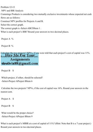 Problem 12-13
NPV and IRR Analysis
Cummings Products is considering two mutually exclusive investments whose expected net cash
flows are as follows:
Construct NPV profiles for Projects A and B.
Select the correct graph.
The correct graph is -Select-ABCDItem 1 .
What is each project's IRR? Round your answers to two decimal places.
Project A %
Project B %
Calculate the two projects' NPVs, if you were told that each project's cost of capital was 11%.
Round your answers to the nearest cent.
Project A $
Project B $
Which project, if either, should be selected?
-Select-Project AProject BItem 6
Calculate the two projects' NPVs, if the cost of capital was 16%. Round your answers to the
nearest cent.
Project A $
Project B $
What would be the proper choice?
-Select-Project AProject BItem 9
What is each project's MIRR at a cost of capital of 11%? (Hint: Note that B is a 7-year project.)
Round your answers to two decimal places.
 
