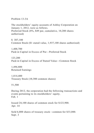 Problem 13-3A
The stockholders’ equity accounts of Ashley Corporation on
January 1, 2012, were as follows.
Preferred Stock (8%, $49 par, cumulative, 10,200 shares
authorized)
$ 387,100
Common Stock ($1 stated value, 1,937,100 shares authorized)
1,408,700
Paid-in Capital in Excess of Par—Preferred Stock
123,200
Paid-in Capital in Excess of Stated Value—Common Stock
1,496,800
Retained Earnings
1,814,400
Treasury Stock (10,300 common shares)
51,500
During 2012, the corporation had the following transactions and
events pertaining to its stockholders’ equity.
Feb. 1
Issued 24,100 shares of common stock for $123,900.
Apr. 14
Sold 6,000 shares of treasury stock—common for $33,800.
Sept. 3
 