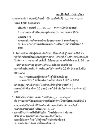                                                             แบบฝึกหัดที่ 1(หน่วยวัด )<br />ทองคำแท่ง 1 ออนซ์(บริสุทธิ์ 100  เปอร์เซ็นต์)    ราคา 1,500 $ ต่อออนซ์<br />เงินแท่ง 1 ออนซ์ ราคา 400 $ต่อออนซ์<br />ร้านขายทอง ทำสร้อยทองรูปพรรณประกอบทองคำ 95 % และเงิน 5 %<br />ก.จงหาต้นทุนในการผลิตสร้อยทองราคา 1 บาท ดังกล่าว<br />ข.  จงหาปริมาตรของเงินและทอง ในสร้อยรูปพรรณน้ำหนัก 1 บาท<br /> 2. ในการช่วยเหลือผู้ประสบภัยเรือล่ม ซึ่งบนเรือมีผู้โดยสาร 600 คน. จุดที่เกิดเรือล่มในทะเลและอยู่ห่างจาก  เกาะภูเก็ตไปทางตะวันตก 500 ไมล์ทะเล  การช่วยเหลือครั้งนี้  มีเรือรบออกชายฝั่งใช้ความเร็ว 50 นอต <br />     เรือเร็วของตำรวจใช้ ความเร็ว 50 กิโลเมตรต่อชั่วโมง  และเครื่องบินสะเทิ้นน้ำสะเทิ้นบก ใช้ความเร็ว 0.2 มัต (ความเร็วเสียง 341 m/s)<br />       ก.จงหาระยะเวลาที่พาหนะทั้ง3ไปถึงจุดเรือจม<br />       ข.หากเรือรบใช้เชื้อเพลิงเป็นน้ำมันดีเซล 1 ชั่วโมง 2000 แกลลอน(หน่วยอังกฤษ) ไปกลับจะใช้ค่าใช้จ่ายเท่าใด ( ราคาน้ำมันดีเซลลิตร 30 บาท ) และใช้น้ำมันกี่บาร์เรท 1 บาร์เรล= 200 ลิตร<br />3.  ให้ความหนาแน่นของตะกั่ว เท่ากับ ต้องการหล่อครึ่งทรงกลมจากตะกั่วดังกล่าว โดยครึ่งทรงกลมมีรัศมี 5 cm. จะต้องใช้ตะกั่วกี่กิโลกรัม  ถ้าวางตะกั่วดังกล่าววางกับพื้น จะเกิดความดันเท่าไรในหน่วย  <br />4.แพทย์สั่งยาน้ำแก้ไข้ให้กับเด็ก   โดยให้ขนาด 1 ช้อนชา สามเวลาหลังอาหารและก่อนนอนอีกครั้งหนึ่ง แพทย์ต้องการสั่งยาให้เด็กคนดังกล่าวต่อเนื่อง 5 วันจะต้องจัดยาดังกล่าวทั้งหมดกี่ออนซ์<br />5. ---5cm--ในการทายาชนิดหนึ่ง ใช้ขนาด 2ออนซ์ (น้ำหนัก) ซึ่งพื้นที่ในการทายา มีขนาด 1500cm² โดยกำหนดให้ทายาขนาด 2μl/cm² ถ้านายก.ทายาดังกล่าว<br />นายก.จะทายาขนาด 2ออนซ์ได้กี่ครั้ง<br />10cmถ้าความหนาแน่นของยาดังกล่าวเท่ากับ 1.02x10³ kg/m³ การทายา 1ครั้ง จะต้องใช้ยาน้ำหนักเท่าใด (บอกเป็นหน่วยN) g = 9.8 m/s²<br />     <br />