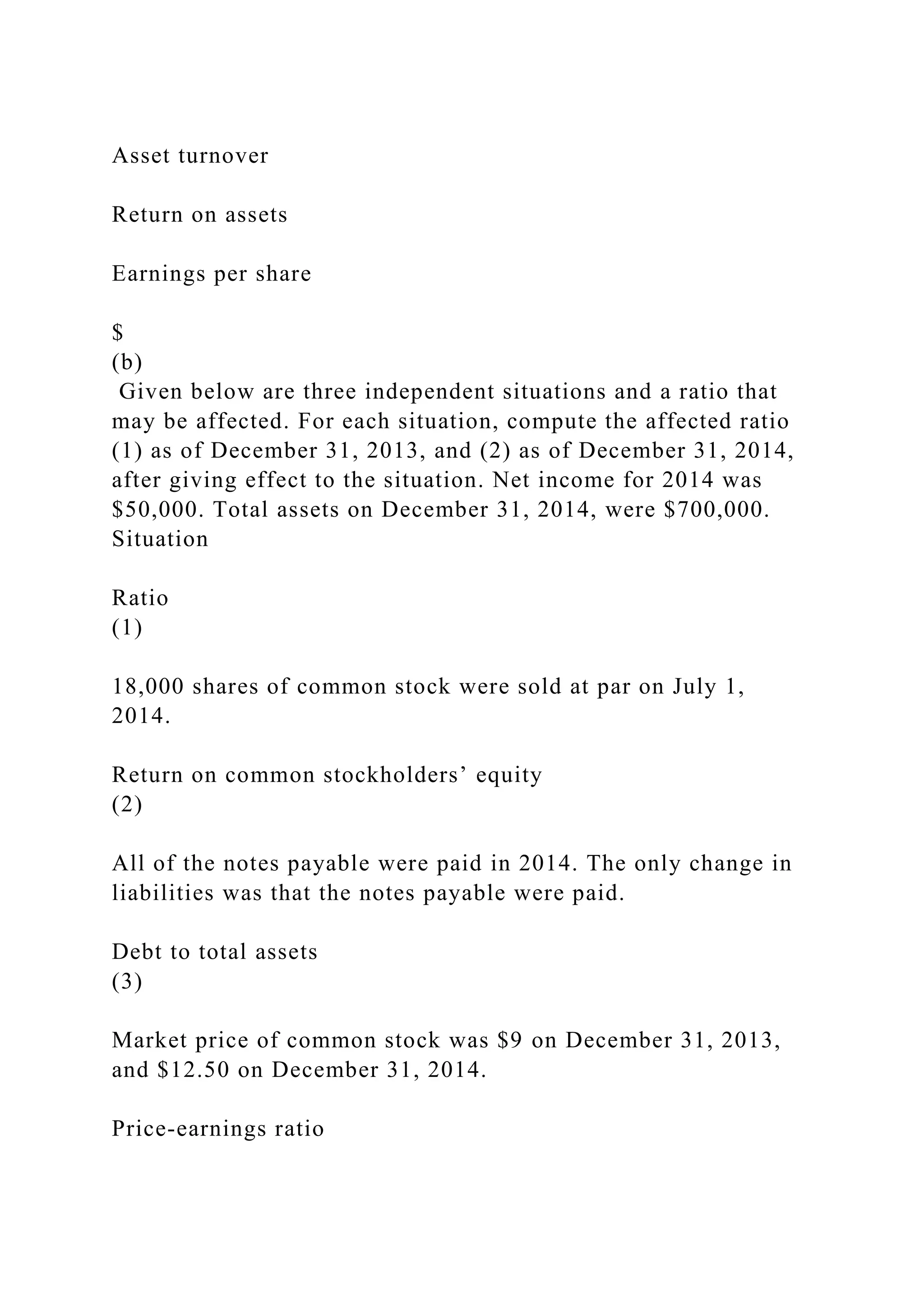 Asset turnover
Return on assets
Earnings per share
$
(b)
Given below are three independent situations and a ratio that
may be affected. For each situation, compute the affected ratio
(1) as of December 31, 2013, and (2) as of December 31, 2014,
after giving effect to the situation. Net income for 2014 was
$50,000. Total assets on December 31, 2014, were $700,000.
Situation
Ratio
(1)
18,000 shares of common stock were sold at par on July 1,
2014.
Return on common stockholders’ equity
(2)
All of the notes payable were paid in 2014. The only change in
liabilities was that the notes payable were paid.
Debt to total assets
(3)
Market price of common stock was $9 on December 31, 2013,
and $12.50 on December 31, 2014.
Price-earnings ratio
 