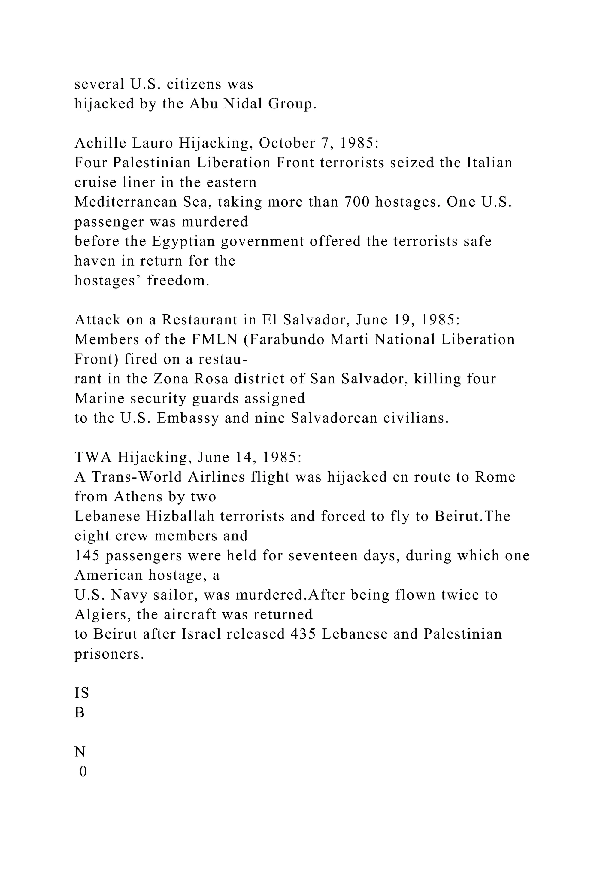 several U.S. citizens was
hijacked by the Abu Nidal Group.
Achille Lauro Hijacking, October 7, 1985:
Four Palestinian Liberation Front terrorists seized the Italian
cruise liner in the eastern
Mediterranean Sea, taking more than 700 hostages. One U.S.
passenger was murdered
before the Egyptian government offered the terrorists safe
haven in return for the
hostages’ freedom.
Attack on a Restaurant in El Salvador, June 19, 1985:
Members of the FMLN (Farabundo Marti National Liberation
Front) fired on a restau-
rant in the Zona Rosa district of San Salvador, killing four
Marine security guards assigned
to the U.S. Embassy and nine Salvadorean civilians.
TWA Hijacking, June 14, 1985:
A Trans-World Airlines flight was hijacked en route to Rome
from Athens by two
Lebanese Hizballah terrorists and forced to fly to Beirut.The
eight crew members and
145 passengers were held for seventeen days, during which one
American hostage, a
U.S. Navy sailor, was murdered.After being flown twice to
Algiers, the aircraft was returned
to Beirut after Israel released 435 Lebanese and Palestinian
prisoners.
IS
B
N
0
 