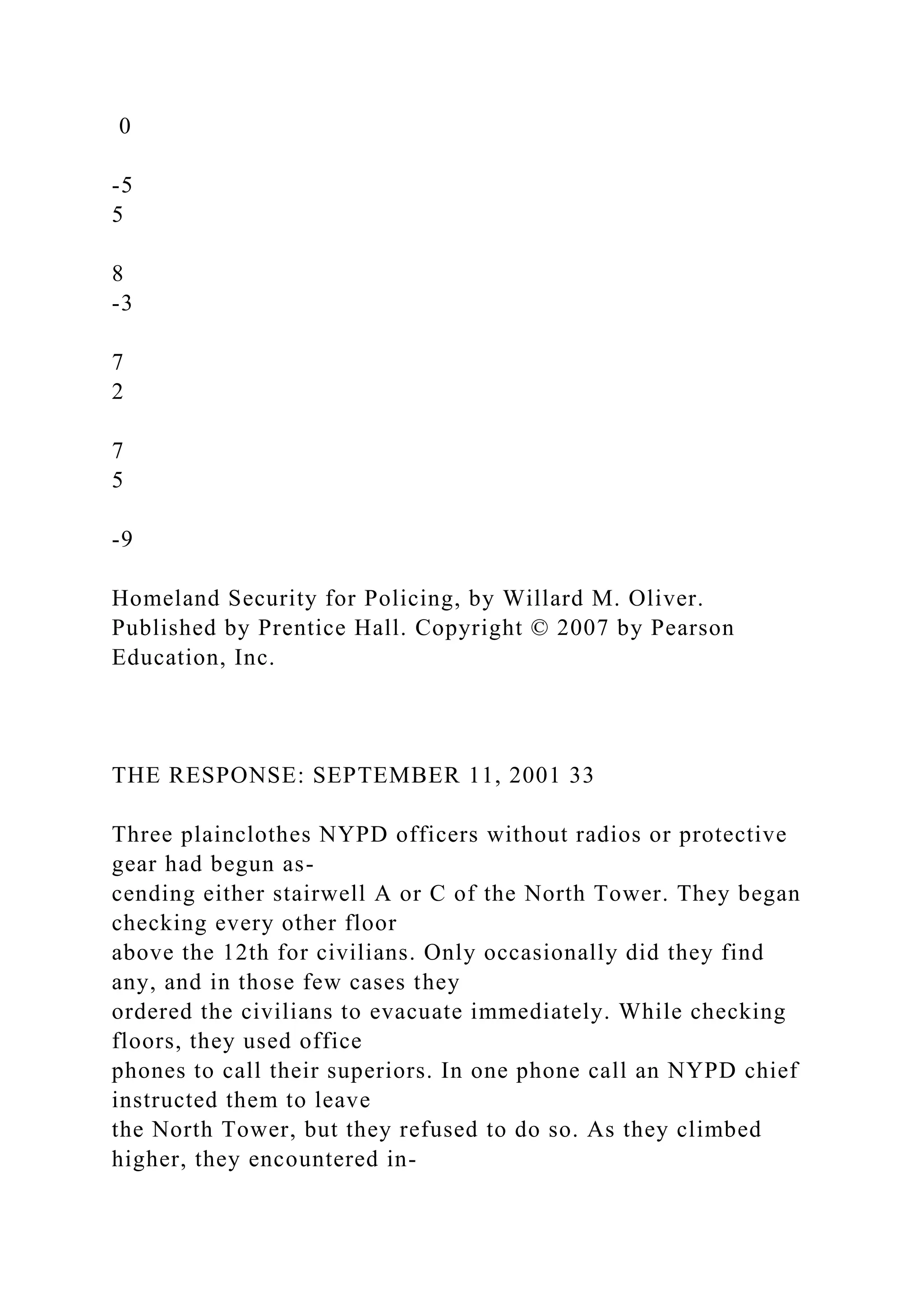 0
-5
5
8
-3
7
2
7
5
-9
Homeland Security for Policing, by Willard M. Oliver.
Published by Prentice Hall. Copyright © 2007 by Pearson
Education, Inc.
THE RESPONSE: SEPTEMBER 11, 2001 33
Three plainclothes NYPD officers without radios or protective
gear had begun as-
cending either stairwell A or C of the North Tower. They began
checking every other floor
above the 12th for civilians. Only occasionally did they find
any, and in those few cases they
ordered the civilians to evacuate immediately. While checking
floors, they used office
phones to call their superiors. In one phone call an NYPD chief
instructed them to leave
the North Tower, but they refused to do so. As they climbed
higher, they encountered in-
 
