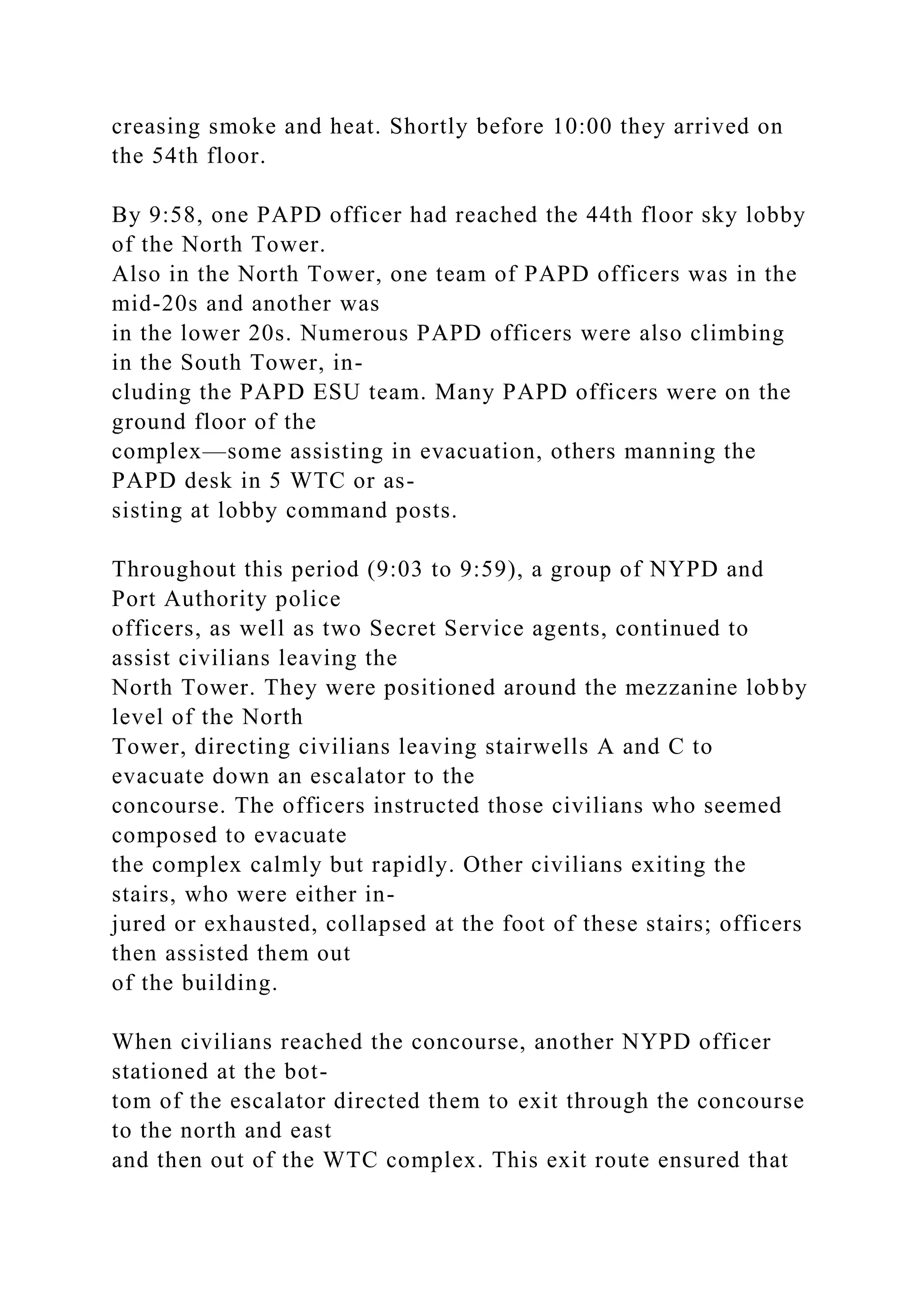 creasing smoke and heat. Shortly before 10:00 they arrived on
the 54th floor.
By 9:58, one PAPD officer had reached the 44th floor sky lobby
of the North Tower.
Also in the North Tower, one team of PAPD officers was in the
mid-20s and another was
in the lower 20s. Numerous PAPD officers were also climbing
in the South Tower, in-
cluding the PAPD ESU team. Many PAPD officers were on the
ground floor of the
complex—some assisting in evacuation, others manning the
PAPD desk in 5 WTC or as-
sisting at lobby command posts.
Throughout this period (9:03 to 9:59), a group of NYPD and
Port Authority police
officers, as well as two Secret Service agents, continued to
assist civilians leaving the
North Tower. They were positioned around the mezzanine lobby
level of the North
Tower, directing civilians leaving stairwells A and C to
evacuate down an escalator to the
concourse. The officers instructed those civilians who seemed
composed to evacuate
the complex calmly but rapidly. Other civilians exiting the
stairs, who were either in-
jured or exhausted, collapsed at the foot of these stairs; officers
then assisted them out
of the building.
When civilians reached the concourse, another NYPD officer
stationed at the bot-
tom of the escalator directed them to exit through the concourse
to the north and east
and then out of the WTC complex. This exit route ensured that
 