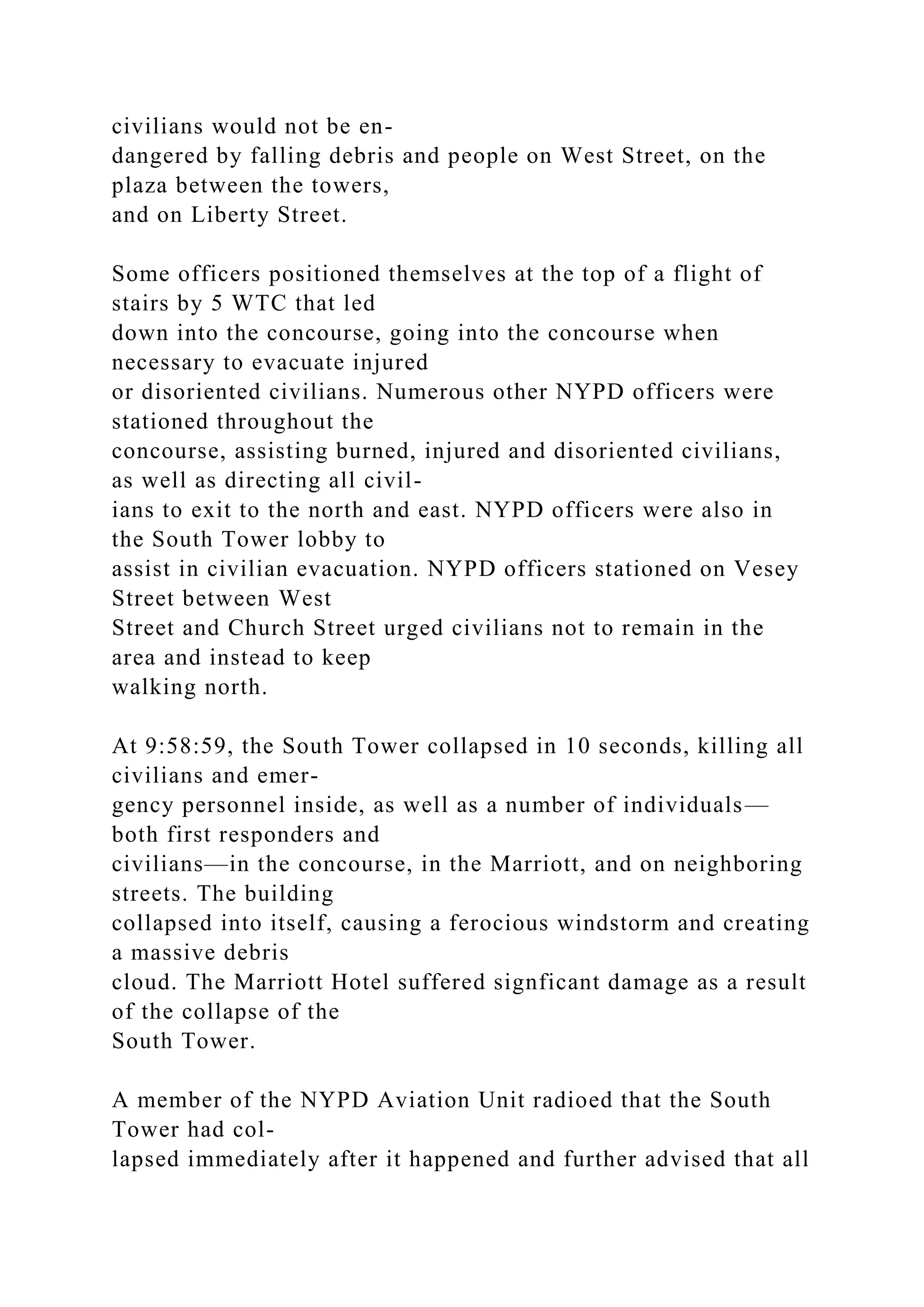 civilians would not be en-
dangered by falling debris and people on West Street, on the
plaza between the towers,
and on Liberty Street.
Some officers positioned themselves at the top of a flight of
stairs by 5 WTC that led
down into the concourse, going into the concourse when
necessary to evacuate injured
or disoriented civilians. Numerous other NYPD officers were
stationed throughout the
concourse, assisting burned, injured and disoriented civilians,
as well as directing all civil-
ians to exit to the north and east. NYPD officers were also in
the South Tower lobby to
assist in civilian evacuation. NYPD officers stationed on Vesey
Street between West
Street and Church Street urged civilians not to remain in the
area and instead to keep
walking north.
At 9:58:59, the South Tower collapsed in 10 seconds, killing all
civilians and emer-
gency personnel inside, as well as a number of individuals—
both first responders and
civilians—in the concourse, in the Marriott, and on neighboring
streets. The building
collapsed into itself, causing a ferocious windstorm and creating
a massive debris
cloud. The Marriott Hotel suffered signficant damage as a result
of the collapse of the
South Tower.
A member of the NYPD Aviation Unit radioed that the South
Tower had col-
lapsed immediately after it happened and further advised that all
 