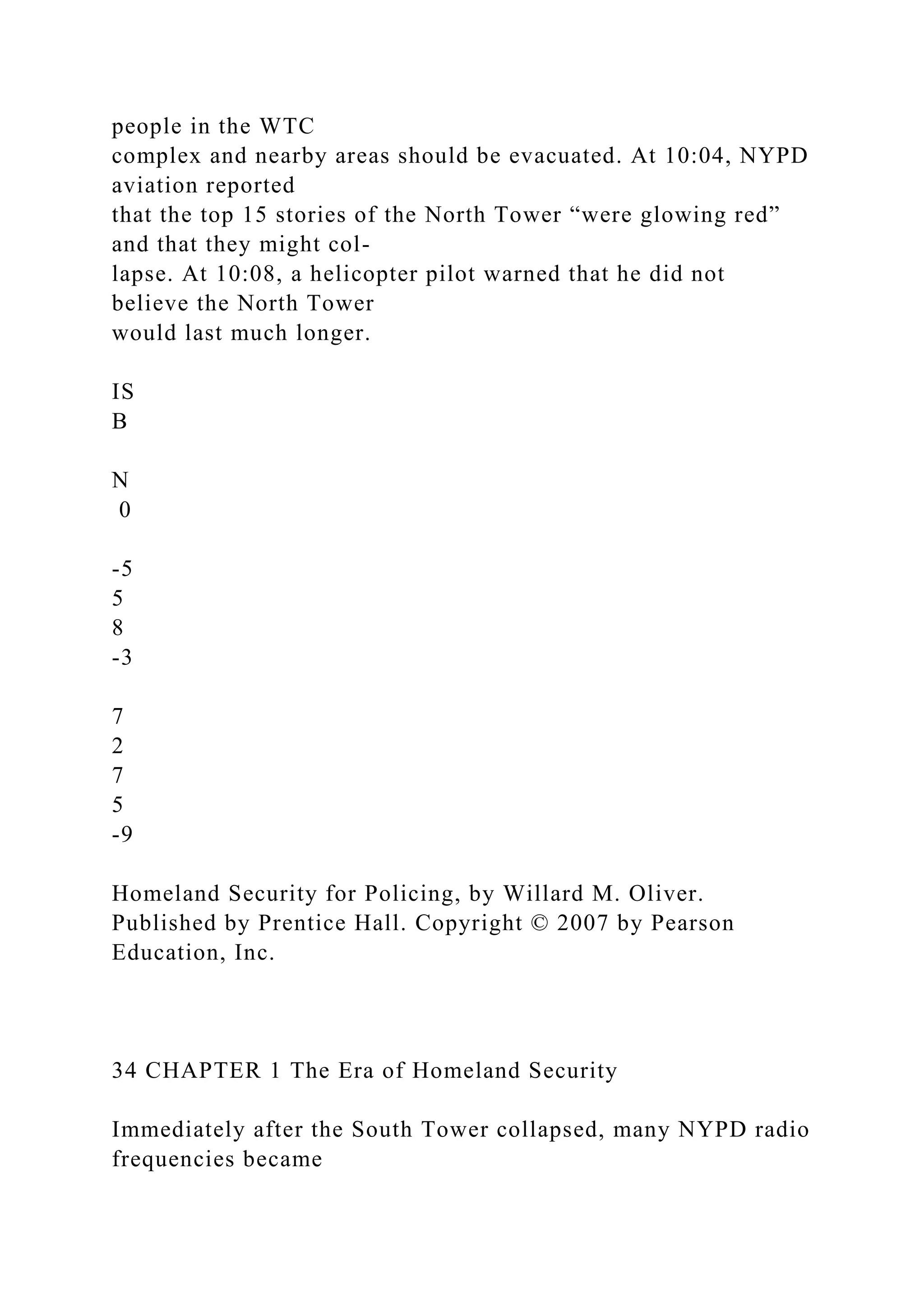 people in the WTC
complex and nearby areas should be evacuated. At 10:04, NYPD
aviation reported
that the top 15 stories of the North Tower “were glowing red”
and that they might col-
lapse. At 10:08, a helicopter pilot warned that he did not
believe the North Tower
would last much longer.
IS
B
N
0
-5
5
8
-3
7
2
7
5
-9
Homeland Security for Policing, by Willard M. Oliver.
Published by Prentice Hall. Copyright © 2007 by Pearson
Education, Inc.
34 CHAPTER 1 The Era of Homeland Security
Immediately after the South Tower collapsed, many NYPD radio
frequencies became
 
