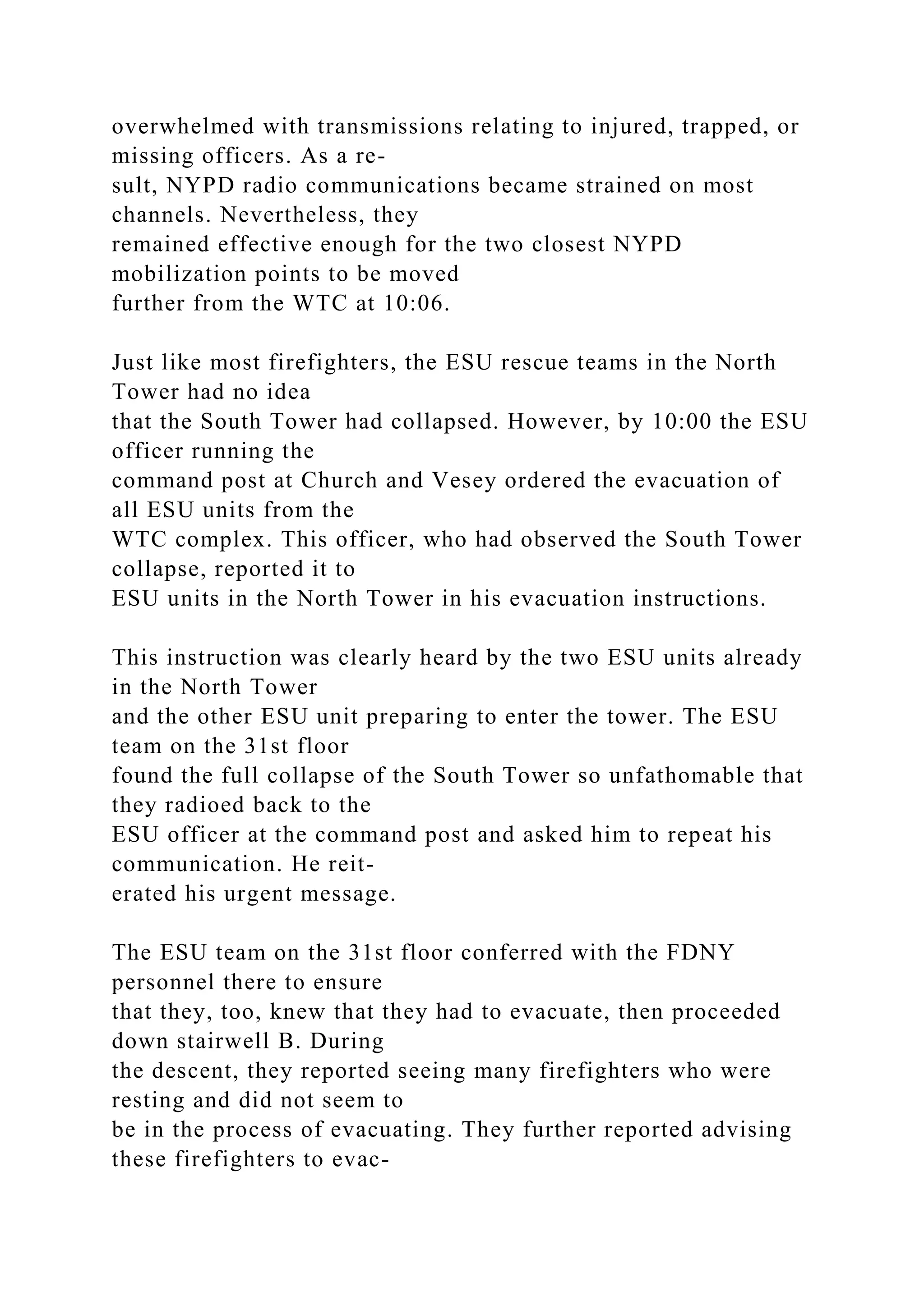overwhelmed with transmissions relating to injured, trapped, or
missing officers. As a re-
sult, NYPD radio communications became strained on most
channels. Nevertheless, they
remained effective enough for the two closest NYPD
mobilization points to be moved
further from the WTC at 10:06.
Just like most firefighters, the ESU rescue teams in the North
Tower had no idea
that the South Tower had collapsed. However, by 10:00 the ESU
officer running the
command post at Church and Vesey ordered the evacuation of
all ESU units from the
WTC complex. This officer, who had observed the South Tower
collapse, reported it to
ESU units in the North Tower in his evacuation instructions.
This instruction was clearly heard by the two ESU units already
in the North Tower
and the other ESU unit preparing to enter the tower. The ESU
team on the 31st floor
found the full collapse of the South Tower so unfathomable that
they radioed back to the
ESU officer at the command post and asked him to repeat his
communication. He reit-
erated his urgent message.
The ESU team on the 31st floor conferred with the FDNY
personnel there to ensure
that they, too, knew that they had to evacuate, then proceeded
down stairwell B. During
the descent, they reported seeing many firefighters who were
resting and did not seem to
be in the process of evacuating. They further reported advising
these firefighters to evac-
 