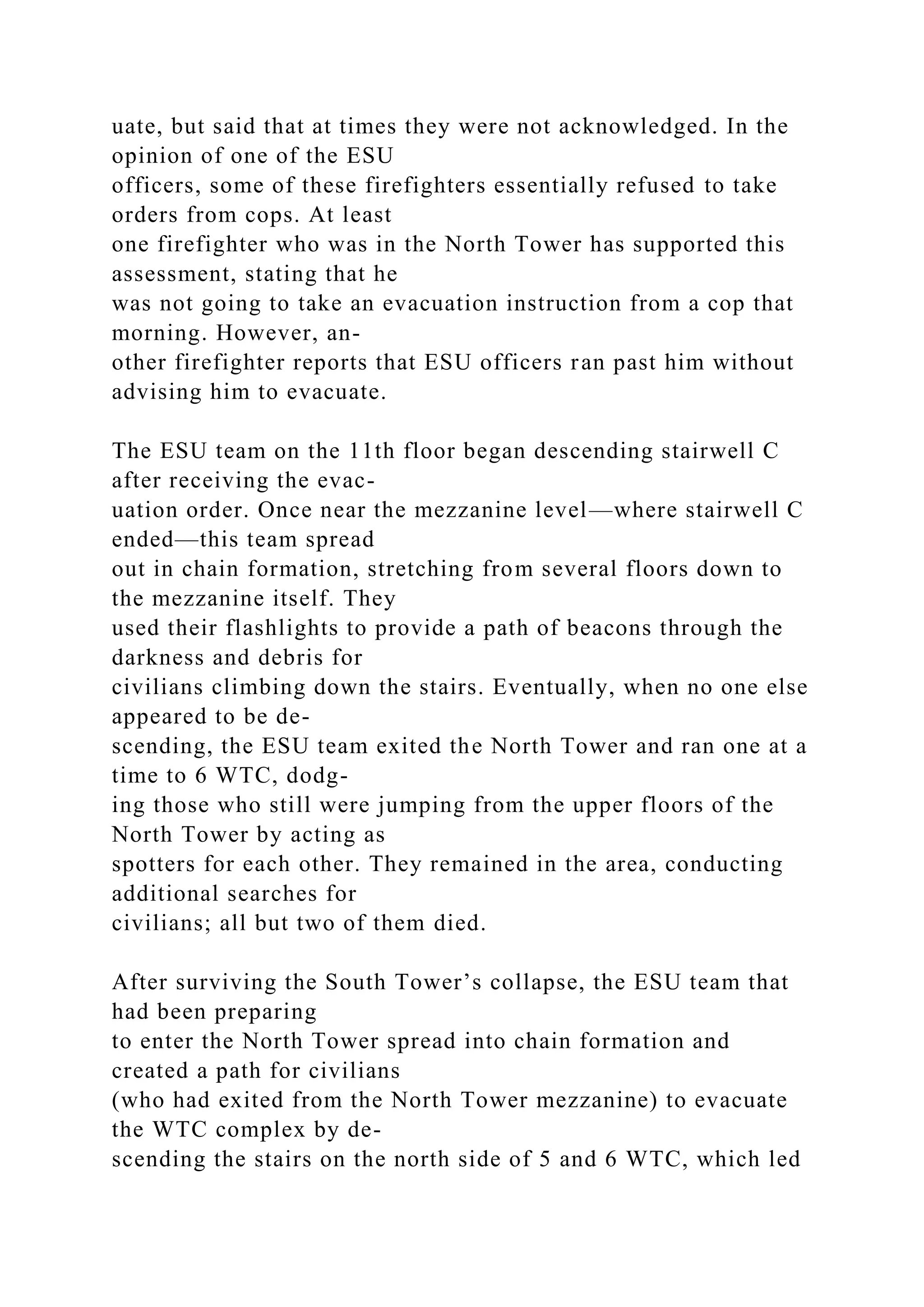 uate, but said that at times they were not acknowledged. In the
opinion of one of the ESU
officers, some of these firefighters essentially refused to take
orders from cops. At least
one firefighter who was in the North Tower has supported this
assessment, stating that he
was not going to take an evacuation instruction from a cop that
morning. However, an-
other firefighter reports that ESU officers ran past him without
advising him to evacuate.
The ESU team on the 11th floor began descending stairwell C
after receiving the evac-
uation order. Once near the mezzanine level—where stairwell C
ended—this team spread
out in chain formation, stretching from several floors down to
the mezzanine itself. They
used their flashlights to provide a path of beacons through the
darkness and debris for
civilians climbing down the stairs. Eventually, when no one else
appeared to be de-
scending, the ESU team exited the North Tower and ran one at a
time to 6 WTC, dodg-
ing those who still were jumping from the upper floors of the
North Tower by acting as
spotters for each other. They remained in the area, conducting
additional searches for
civilians; all but two of them died.
After surviving the South Tower’s collapse, the ESU team that
had been preparing
to enter the North Tower spread into chain formation and
created a path for civilians
(who had exited from the North Tower mezzanine) to evacuate
the WTC complex by de-
scending the stairs on the north side of 5 and 6 WTC, which led
 