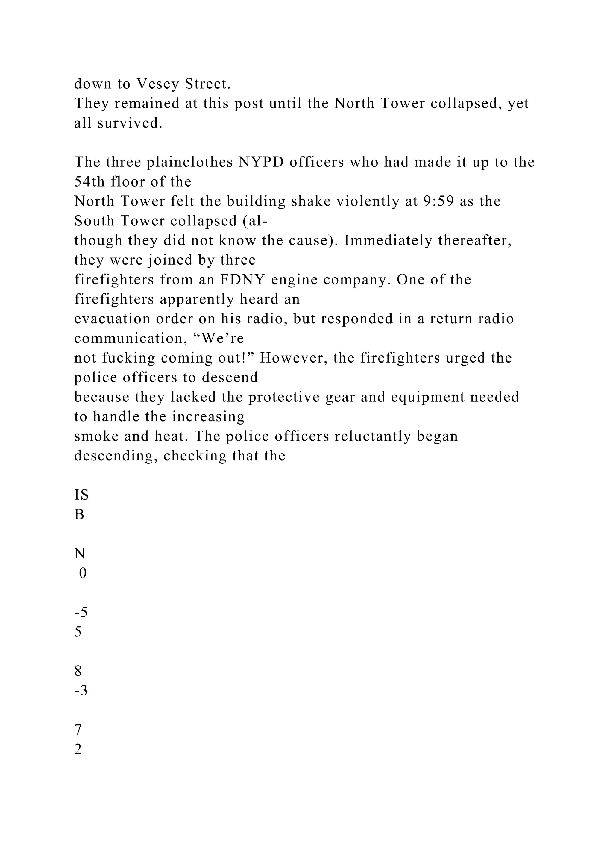 down to Vesey Street.
They remained at this post until the North Tower collapsed, yet
all survived.
The three plainclothes NYPD officers who had made it up to the
54th floor of the
North Tower felt the building shake violently at 9:59 as the
South Tower collapsed (al-
though they did not know the cause). Immediately thereafter,
they were joined by three
firefighters from an FDNY engine company. One of the
firefighters apparently heard an
evacuation order on his radio, but responded in a return radio
communication, “We’re
not fucking coming out!” However, the firefighters urged the
police officers to descend
because they lacked the protective gear and equipment needed
to handle the increasing
smoke and heat. The police officers reluctantly began
descending, checking that the
IS
B
N
0
-5
5
8
-3
7
2
 