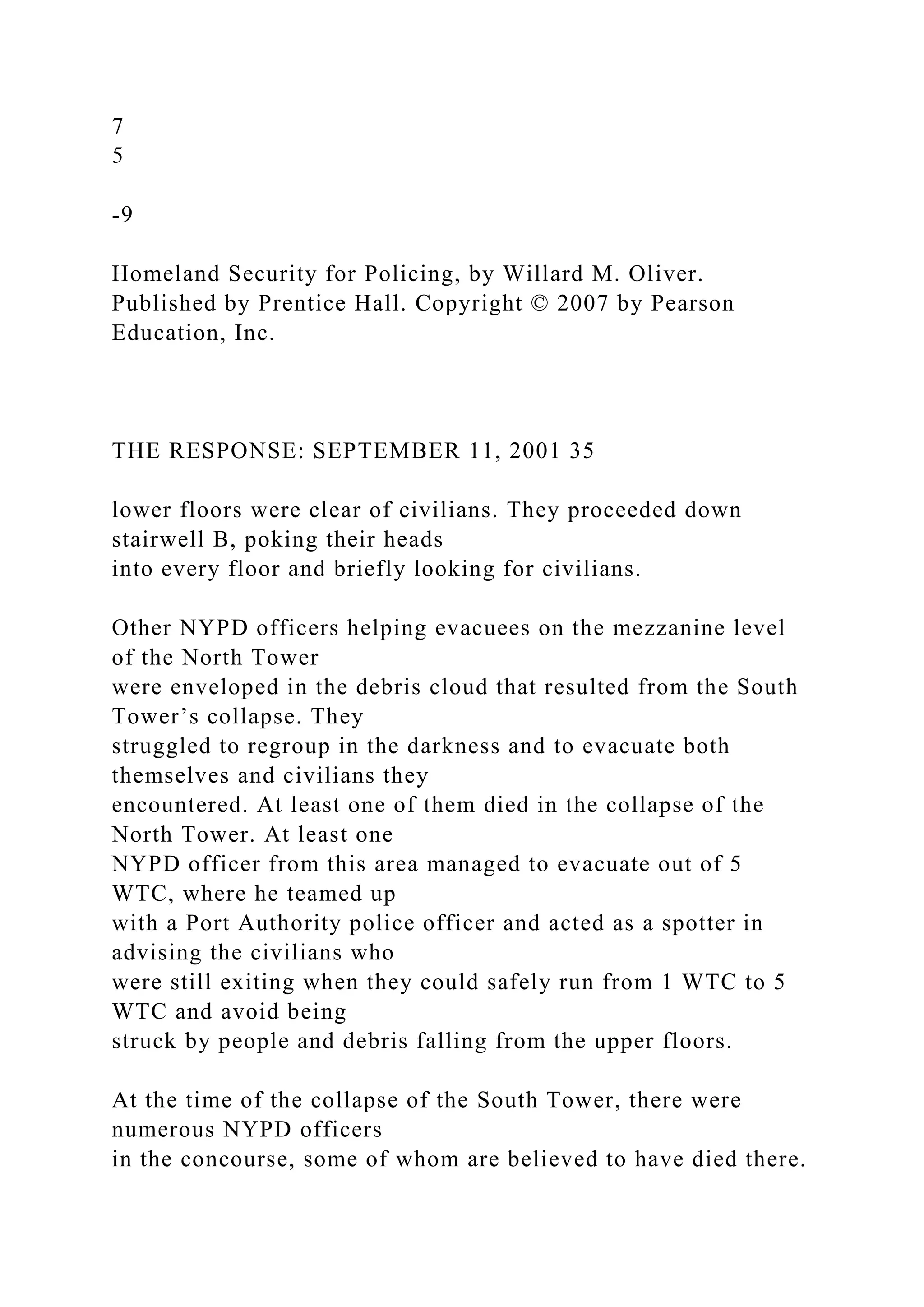 7
5
-9
Homeland Security for Policing, by Willard M. Oliver.
Published by Prentice Hall. Copyright © 2007 by Pearson
Education, Inc.
THE RESPONSE: SEPTEMBER 11, 2001 35
lower floors were clear of civilians. They proceeded down
stairwell B, poking their heads
into every floor and briefly looking for civilians.
Other NYPD officers helping evacuees on the mezzanine level
of the North Tower
were enveloped in the debris cloud that resulted from the South
Tower’s collapse. They
struggled to regroup in the darkness and to evacuate both
themselves and civilians they
encountered. At least one of them died in the collapse of the
North Tower. At least one
NYPD officer from this area managed to evacuate out of 5
WTC, where he teamed up
with a Port Authority police officer and acted as a spotter in
advising the civilians who
were still exiting when they could safely run from 1 WTC to 5
WTC and avoid being
struck by people and debris falling from the upper floors.
At the time of the collapse of the South Tower, there were
numerous NYPD officers
in the concourse, some of whom are believed to have died there.
 
