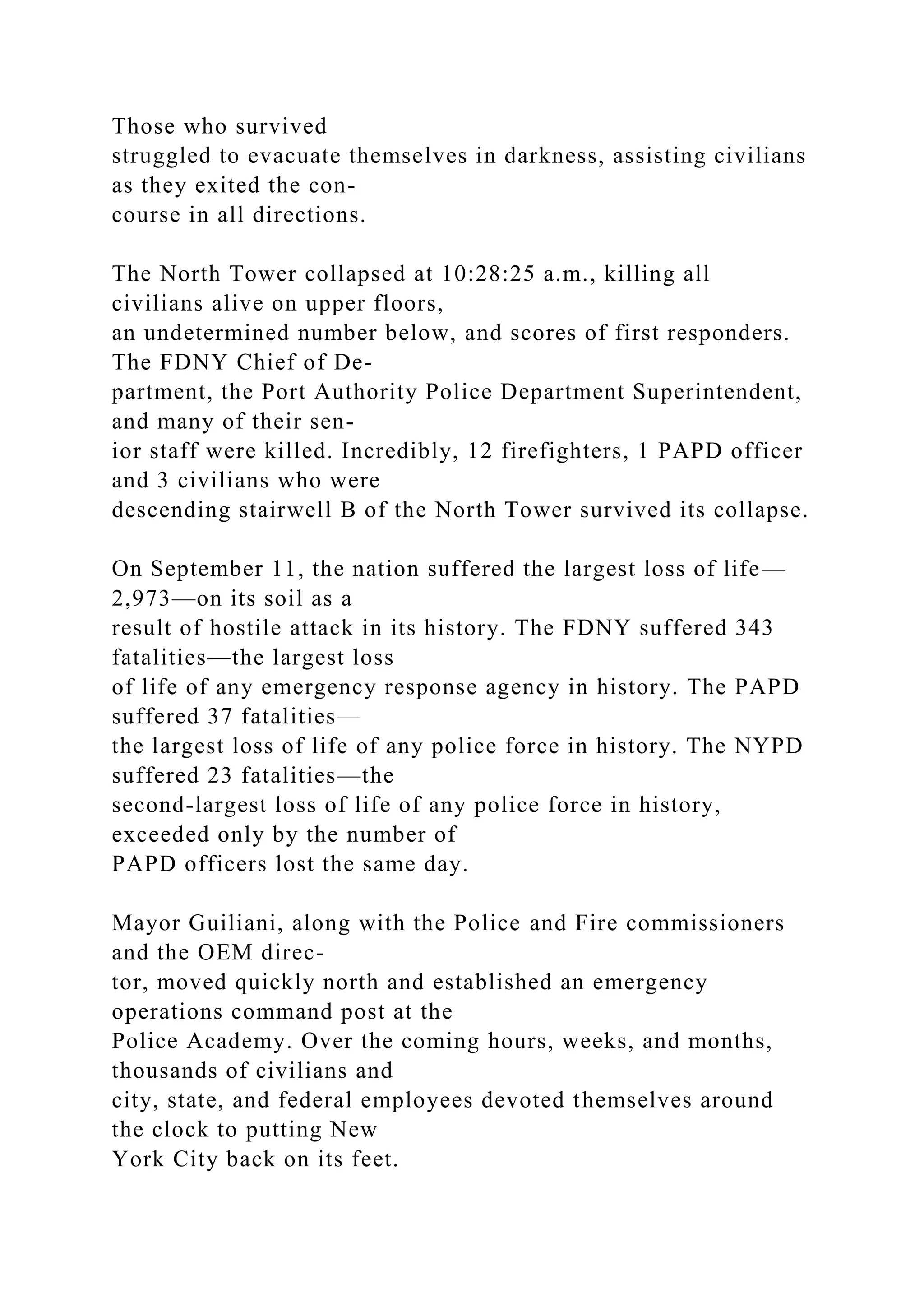 Those who survived
struggled to evacuate themselves in darkness, assisting civilians
as they exited the con-
course in all directions.
The North Tower collapsed at 10:28:25 a.m., killing all
civilians alive on upper floors,
an undetermined number below, and scores of first responders.
The FDNY Chief of De-
partment, the Port Authority Police Department Superintendent,
and many of their sen-
ior staff were killed. Incredibly, 12 firefighters, 1 PAPD officer
and 3 civilians who were
descending stairwell B of the North Tower survived its collapse.
On September 11, the nation suffered the largest loss of life—
2,973—on its soil as a
result of hostile attack in its history. The FDNY suffered 343
fatalities—the largest loss
of life of any emergency response agency in history. The PAPD
suffered 37 fatalities—
the largest loss of life of any police force in history. The NYPD
suffered 23 fatalities—the
second-largest loss of life of any police force in history,
exceeded only by the number of
PAPD officers lost the same day.
Mayor Guiliani, along with the Police and Fire commissioners
and the OEM direc-
tor, moved quickly north and established an emergency
operations command post at the
Police Academy. Over the coming hours, weeks, and months,
thousands of civilians and
city, state, and federal employees devoted themselves around
the clock to putting New
York City back on its feet.
 