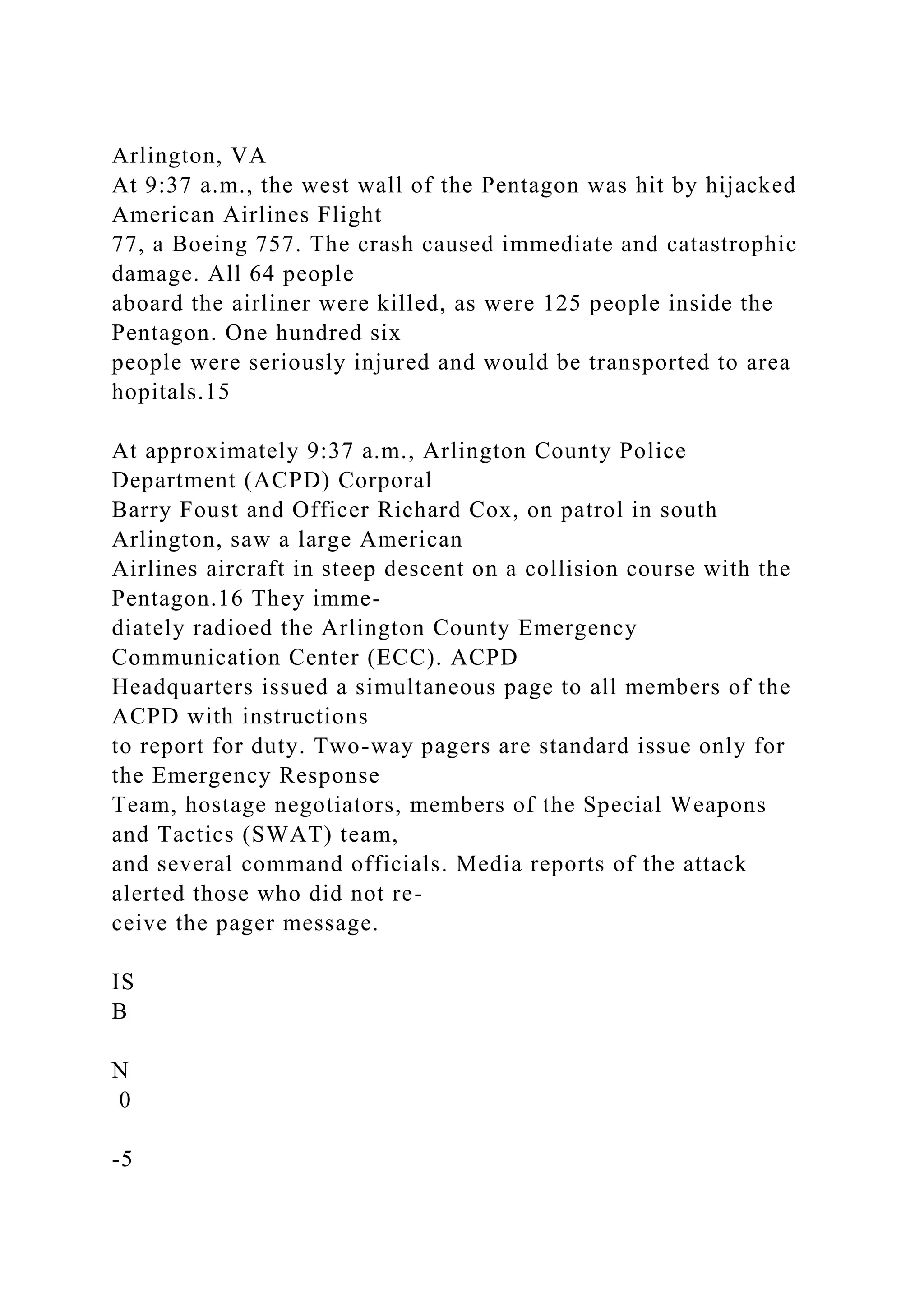 Arlington, VA
At 9:37 a.m., the west wall of the Pentagon was hit by hijacked
American Airlines Flight
77, a Boeing 757. The crash caused immediate and catastrophic
damage. All 64 people
aboard the airliner were killed, as were 125 people inside the
Pentagon. One hundred six
people were seriously injured and would be transported to area
hopitals.15
At approximately 9:37 a.m., Arlington County Police
Department (ACPD) Corporal
Barry Foust and Officer Richard Cox, on patrol in south
Arlington, saw a large American
Airlines aircraft in steep descent on a collision course with the
Pentagon.16 They imme-
diately radioed the Arlington County Emergency
Communication Center (ECC). ACPD
Headquarters issued a simultaneous page to all members of the
ACPD with instructions
to report for duty. Two-way pagers are standard issue only for
the Emergency Response
Team, hostage negotiators, members of the Special Weapons
and Tactics (SWAT) team,
and several command officials. Media reports of the attack
alerted those who did not re-
ceive the pager message.
IS
B
N
0
-5
 