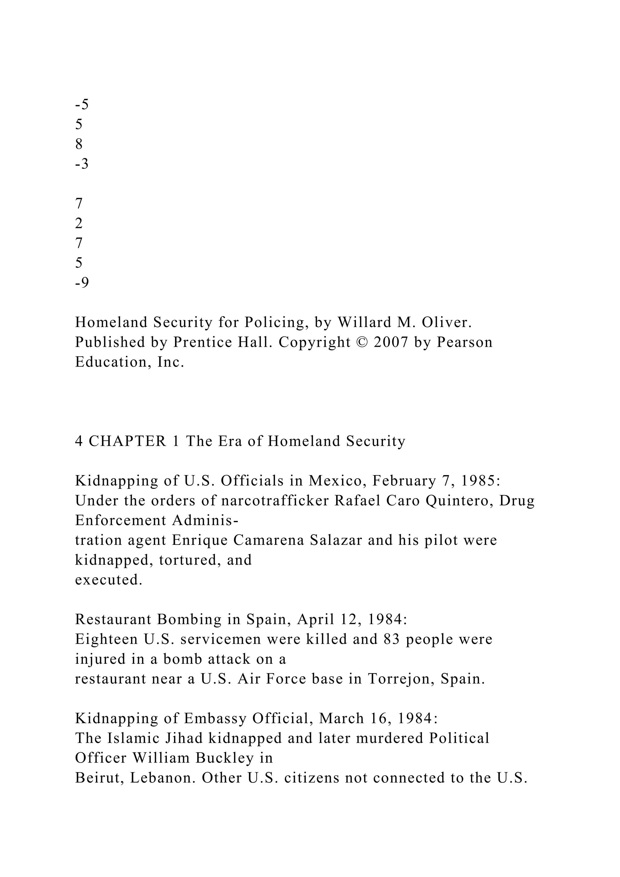 -5
5
8
-3
7
2
7
5
-9
Homeland Security for Policing, by Willard M. Oliver.
Published by Prentice Hall. Copyright © 2007 by Pearson
Education, Inc.
4 CHAPTER 1 The Era of Homeland Security
Kidnapping of U.S. Officials in Mexico, February 7, 1985:
Under the orders of narcotrafficker Rafael Caro Quintero, Drug
Enforcement Adminis-
tration agent Enrique Camarena Salazar and his pilot were
kidnapped, tortured, and
executed.
Restaurant Bombing in Spain, April 12, 1984:
Eighteen U.S. servicemen were killed and 83 people were
injured in a bomb attack on a
restaurant near a U.S. Air Force base in Torrejon, Spain.
Kidnapping of Embassy Official, March 16, 1984:
The Islamic Jihad kidnapped and later murdered Political
Officer William Buckley in
Beirut, Lebanon. Other U.S. citizens not connected to the U.S.
 